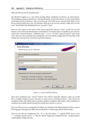 206    Appendix C Setting Up A Web Server

Microsoft Web site for the download link.

You should be logged in as a user whose privilege allows installation of software, say administrator.
The installation program should start. You should disable any ﬁrewall software on your system before
proceeding with the installation. Also, if you have any other Web servers running which binds to port
80 you should disable them ﬁrst. On Windows 2000, go to the Services window. Right click over the
entry “World Wide Web Publishing Service” and select “Stop”.

After you have agreed to the terms of the license agreement and press “next”, specify the network
domain, server name and administrator’s email address. If a domain name is available on your network,
enter it into “network domain”. Otherwise, put localhost for both “network domain” and “server
name” like I do. You can change these settings later on in the Apache conﬁguration ﬁle manually, so the
settings that I specify in the screenshot is generally adequate.




                                   Figure C.1: Apache Installation Options

Then select installation type. Choose “Typical” here which is generally sufﬁcient, unless you would
like to compile modules on your own later on (quite rare on a Windows system). Then choose the
installation folder. The default value is usually acceptable. Installation then begins. When installation is
completed successfully, Apache should have already been started as a service.

Test your Web server by accessing http://localhost. You should see the default Apache test ﬁle, as shown
(the language of the page may differ, but you should see a similar page with the Apache logo).

Now you can edit the conﬁguration ﬁle. Go to the Start Menu >> Apache HTTP Server 2.0.47
>> Conﬁgure Apache Server >> Edit the Apache httpd.conf Conﬁguration ﬁle. Notepad appears
containing the conﬁguration ﬁle.
 