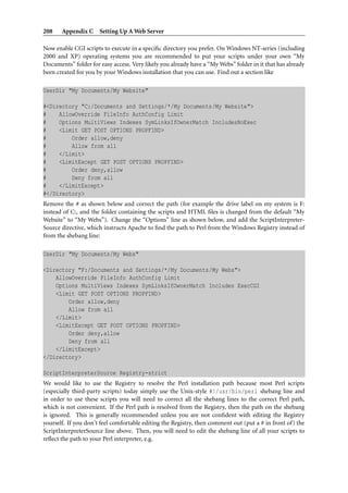 208    Appendix C Setting Up A Web Server

Now enable CGI scripts to execute in a speciﬁc directory you prefer. On Windows NT-series (including
2000 and XP) operating systems you are recommended to put your scripts under your own “My
Documents” folder for easy access. Very likely you already have a “My Webs” folder in it that has already
been created for you by your Windows installation that you can use. Find out a section like

UserDir "My Documents/My Website"

#<Directory "C:/Documents and Settings/*/My Documents/My Website">
#    AllowOverride FileInfo AuthConfig Limit
#    Options MultiViews Indexes SymLinksIfOwnerMatch IncludesNoExec
#    <Limit GET POST OPTIONS PROPFIND>
#        Order allow,deny
#        Allow from all
#    </Limit>
#    <LimitExcept GET POST OPTIONS PROPFIND>
#        Order deny,allow
#        Deny from all
#    </LimitExcept>
#</Directory>
Remove the # as shown below and correct the path (for example the drive label on my system is F:
instead of C:, and the folder containing the scripts and HTML ﬁles is changed from the default “My
Website” to “My Webs”). Change the “Options” line as shown below, and add the ScriptInterpreter-
Source directive, which instructs Apache to ﬁnd the path to Perl from the Windows Registry instead of
from the shebang line:

UserDir "My Documents/My Webs"

<Directory "F:/Documents and Settings/*/My Documents/My Webs">
    AllowOverride FileInfo AuthConfig Limit
    Options MultiViews Indexes SymLinksIfOwnerMatch Includes ExecCGI
    <Limit GET POST OPTIONS PROPFIND>
        Order allow,deny
        Allow from all
    </Limit>
    <LimitExcept GET POST OPTIONS PROPFIND>
        Order deny,allow
        Deny from all
    </LimitExcept>
</Directory>

ScriptInterpreterSource Registry-strict
We would like to use the Registry to resolve the Perl installation path because most Perl scripts
(especially third-party scripts) today simply use the Unix-style #!/usr/bin/perl shebang line and
in order to use these scripts you will need to correct all the shebang lines to the correct Perl path,
which is not convenient. If the Perl path is resolved from the Registry, then the path on the shebang
is ignored. This is generally recommended unless you are not conﬁdent with editing the Registry
yourself. If you don’t feel comfortable editing the Registry, then comment out (put a # in front of) the
ScriptInterpreterSource line above. Then, you will need to edit the shebang line of all your scripts to
reﬂect the path to your Perl interpreter, e.g.
 
