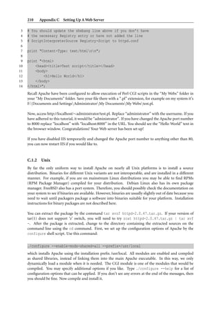 210     Appendix C Setting Up A Web Server

 3   # You should update the shebang line above if you don’t have
 4   # the necessary Registry entry or have not added the line
 5   # ScriptInterpreterSource Registry-Script to httpd.conf
 6
 7   print "Content-Type: text/htmlnn";
 8
 9   print "<html>
10       <head><title>Test script</title></head>
11       <body>
12           <h1>Hello World</h1>
13       </body>
14   </html>";
     Recall Apache have been conﬁgured to allow execution of Perl CGI scripts in the “My Webs” folder in
     your “My Documents” folder. Save your ﬁle there with a “.pl” extension, for example on my system it’s
     F:Documents and SettingsAdministratorMy DocumentsMy Webstest.pl.

     Now, access http://localhost/∼administrator/test.pl. Replace “administrator” with the username. If you
     have adhered to this tutorial, it would be “administrator”. If you have changed the Apache port number
     to 8000 replace “localhost” with “localhost:8000” in the URL. You should see the “Hello World” text in
     the browser window. Congratulations! Your Web server has been set up!

     If you have disabled IIS temporarily and changed the Apache port number to anything other than 80,
     you can now restart IIS if you would like to.



     C.1.2    Unix
     By far the only uniform way to install Apache on nearly all Unix platforms is to install a source
     distribution. Binaries for different Unix variants are not interoperable, and are installed in a different
     manner. For example, if you are on mainstream Linux distributions you may be able to ﬁnd RPMs
     (RPM Package Manager) compiled for your distribution. Debian Linux also has its own package
     manager. FreeBSD also has a port system. Therefore, you should possibly check the documentation on
     your system to see if binaries are available. However, binaries are usually slightly out of date because you
     need to wait until packagers package a software into binaries suitable for your platform. Installation
     instructions for binary packages are not described here.

     You can extract the package by the command tar xvzf httpd-2.0.47.tar.gz. If your version of
     tar(1) does not support ‘z’ switch, you will need to try zcat httpd-2.0.47.tar.gz | tar xvf
     -. After the package is extracted, change to the directory containing the extracted sources on the
     command line using the cd command. First, we set up the conﬁguration options of Apache by the
     configure shell script. Use this command:


     ./configure --enable-mods-shared=all --prefix=/usr/local
     which installs Apache using the installation preﬁx /usr/local. All modules are enabled and compiled
     as shared libraries, instead of linking them into the main Apache executable. In this way, we only
     dynamically load a module when it is needed. The CGI module is one of the modules that would be
     compiled. You may specify additional options if you like. Type ./configure --help for a list of
     conﬁguration options that can be applied. If you don’t see any errors at the end of the messages, then
     you should be ﬁne. Now compile and install it.
 