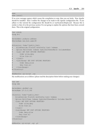 C.1 Apache       211

make
make install
If no error messages appear which causes the compilation to stop, then you are lucky. Now Apache
should be installed. Here I outline the changes to be made to the Apache conﬁguration ﬁle. If you
adhere to this tutorial the conﬁguration ﬁle should be at /usr/local/etc/httpd.conf. Because this is
similar to that of in the previous section I’m not going to explain the options that have been covered
there. This is the original conﬁguration:

User nobody
Group #-1

ServerAdmin you@your.address
#ServerName new.host.name:80

#<Directory /home/*/public_html>
#    AllowOverride FileInfo AuthConfig Limit Indexes
#    Options MultiViews Indexes SymLinksIfOwnerMatch IncludesNoExec
#    <Limit GET POST OPTIONS PROPFIND>
#        Order allow,deny
#        Allow from all
#    </Limit>
#    <LimitExcept GET POST OPTIONS PROPFIND>
#        Order deny,allow
#        Deny from all
#    </LimitExcept>
#</Directory>

#AddHandler cgi-script .cgi
My modiﬁcations are as follows (please read the description below before making your changes):

User www
Group www

ServerAdmin abc@def.com
ServerName 127.0.0.1:80

<Directory /home/*/public_html>
    AllowOverride FileInfo AuthConfig Limit Indexes
    Options MultiViews Indexes SymLinksIfOwnerMatch Includes ExecCGI
    <Limit GET POST OPTIONS PROPFIND>
        Order allow,deny
        Allow from all
    </Limit>
    <LimitExcept GET POST OPTIONS PROPFIND>
        Order deny,allow
        Deny from all
    </LimitExcept>
</Directory>

AddHandler cgi-script .cgi .pl
 