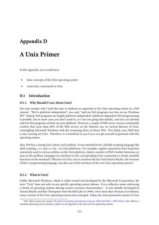 Appendix D

A Unix Primer

In this appendix, you would learn:


        basic concepts of the Unix operating system

        some basic commands in Unix


D.1      Introduction
D.1.1     Why Should I Care About Unix?
You may wonder why I took the time to dedicate an appendix to the Unix operating system in a Perl
tutorial. “Perl is platform-independent”, you said, “and my Perl programs run ﬁne on my Windows
XP!” Indeed, Perl programs are largely platform independent (platform-dependent Perl programming
is possible, but in most cases you don’t need to, so I am not going into details), and you can develop
and test Perl programs entirely on your platform. However, a couple of Web server surveys consistently
conﬁrm that more than 60% of the Web servers on the Internet run on various ﬂavours of Unix,
outweighing Microsoft Windows with the remaining share of about 30%. Very likely, your Web host
is also running on Unix. Therefore, it is beneﬁcial to you if you can get yourself acquainted with this
operating system.

Also, Perl has a strong Unix culture and tradition. It was intended to be a ﬂexible scripting language like
shell scripting, awk and sed etc. on Unix platforms. For example, regular expressions have long been
extensively used in various utilities on the Unix platform. Quite a number of Perl’s builtin functions (as
seen on the perlfunc manpage) are interfaces to the corresponding Unix commands or closely resemble
functions in the standard C libraries on Unix (not to mention the fact that Dennis Ritchie, the inventor
of the C programming language, was also one of the inventors of the core Unix operating system!).



D.1.2     What Is Unix?
Unlike Microsoft Windows, which is solely owned and developed by the Microsoft Corporation, the
term “Unix” does not refer to any speciﬁc operating system releases. It is a collective name embracing
a family of operating systems sharing certain common characteristics. 1 It was initially developed by
Dennis Ritchie and Ken Thompson from the Bell Labs in 1960s. Over more than 30 years of evolution,
many variants of the Unix operating systems have emerged. Today, the most prominent names in Unix
   1 The Open Group has issued The Open Group Base Speciﬁcations Issue 6, IEEE Std 1003.1, 2003 Edition that deﬁnes a

standard operating system interface, which can be regarded as the basis of Unix operating systems.


                                                        213
 