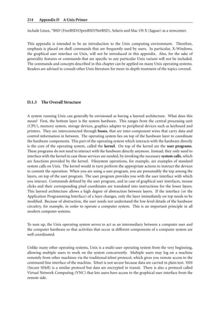 214     Appendix D A Unix Primer

include Linux, *BSD (FreeBSD/OpenBSD/NetBSD), Solaris and Mac OS X (Jaguar) as a newcomer.


This appendix is intended to be an introduction to the Unix computing environment. Therefore,
emphasis is placed on shell commands that are frequently used by users. In particular, X-Windows,
the graphical user interface on Unix, will not be introduced in this appendix. Also, for the sake of
generality features or commands that are speciﬁc to any particular Unix variant will not be included.
The commands and concepts described in this chapter can be applied on many Unix operating systems.
Readers are advised to consult other Unix literature for more in-depth treatment of the topics covered.




D.1.3    The Overall Structure


A system running Unix can generally be envisioned as having a layered architecture. What does this
mean? First, the bottom layer is the system hardware. This ranges from the central processing unit
(CPU), memory system, storage devices, graphics adapter to peripheral devices such as keyboard and
printers. They are interconnected through buses, that are inter-component wires that carry data and
control information in between. The operating system lies on top of the hardware layer to coordinate
the hardware components. This part of the operating system which interacts with the hardware directly
is the core of the operating system, called the kernel. On top of the kernel are the user programs.
These programs do not need to interact with the hardware directly anymore. Instead, they only need to
interface with the kernel in case those services are needed, by invoking the necessary system calls, which
are functions provided by the kernel. Filesystem operations, for example, are examples of standard
system calls on Unix. The kernel would in turn perform the appropriate actions to instruct the devices
to commit the operation. When you are using a user program, you are presumably the top among the
layers, on top of the user program. The user program provides you with the user interface with which
you interact. Commands deﬁned by the user program, and in case of graphical user interfaces, mouse
clicks and their corresponding pixel coordinates are translated into instructions for the lower layers.
This layered architecture allows a high degree of abstraction between layers. If the interface (or the
Application Programming Interface) of a layer changes, only the layer immediately on top needs to be
modiﬁed. Because of abstraction, the user needs not understand the low-level details of the hardware
circuitry, for example, in order to operate a computer system. This is an important principle in all
modern computer systems.


To sum up, the Unix operating system serves to act as an intermediary between a computer user and
the computer hardware so that activities that occur at different components of a computer system are
well coordinated.


Unlike many other operating systems, Unix is a multi-user operating system from the very beginning,
allowing multiple users to work on the system concurrently. Multiple users may log on a machine
remotely from other machines via the traditional telnet protocol, which gives you remote access to the
command-line interface of the machine. Telnet is not secure because data are carried in plain text. SSH
(Secure SHell) is a similar protocol but data are encrypted in transit. There is also a protocol called
Virtual Network Computing (VNC) that lets users have access to the graphical user interface from the
remote side.
 