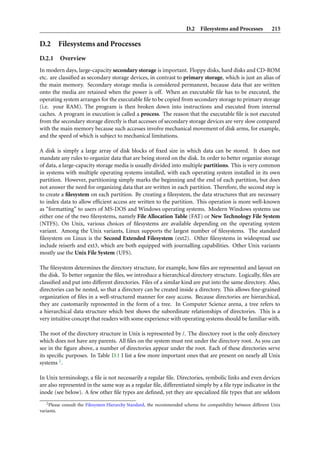 D.2 Filesystems and Processes             215

D.2      Filesystems and Processes
D.2.1    Overview
In modern days, large-capacity secondary storage is important. Floppy disks, hard disks and CD-ROM
etc. are classiﬁed as secondary storage devices, in contrast to primary storage, which is just an alias of
the main memory. Secondary storage media is considered permanent, because data that are written
onto the media are retained when the power is off. When an executable ﬁle has to be executed, the
operating system arranges for the executable ﬁle to be copied from secondary storage to primary storage
(i.e. your RAM). The program is then broken down into instructions and executed from internal
caches. A program in execution is called a process. The reason that the executable ﬁle is not executed
from the secondary storage directly is that accesses of secondary storage devices are very slow compared
with the main memory because such accesses involve mechanical movement of disk arms, for example,
and the speed of which is subject to mechanical limitations.

A disk is simply a large array of disk blocks of ﬁxed size in which data can be stored. It does not
mandate any rules to organize data that are being stored on the disk. In order to better organize storage
of data, a large-capacity storage media is usually divided into multiple partitions. This is very common
in systems with multiple operating systems installed, with each operating system installed in its own
partition. However, partitioning simply marks the beginning and the end of each partition, but does
not answer the need for organizing data that are written in each partition. Therefore, the second step is
to create a ﬁlesystem on each partition. By creating a ﬁlesystem, the data structures that are necessary
to index data to allow efﬁcient access are written to the partition. This operation is more well-known
as “formatting” to users of MS-DOS and Windows operating systems. Modern Windows systems use
either one of the two ﬁlesystems, namely File Allocation Table (FAT) or New Technology File System
(NTFS). On Unix, various choices of ﬁlesystems are available depending on the operating system
variant. Among the Unix variants, Linux supports the largest number of ﬁlesystems. The standard
ﬁlesystem on Linux is the Second Extended Filesystem (ext2). Other ﬁlesystems in widespread use
include reiserfs and ext3, which are both equipped with journalling capabilities. Other Unix variants
mostly use the Unix File System (UFS).

The ﬁlesystem determines the directory structure, for example, how ﬁles are represented and layout on
the disk. To better organize the ﬁles, we introduce a hierarchical directory structure. Logically, ﬁles are
classiﬁed and put into different directories. Files of a similar kind are put into the same directory. Also,
directories can be nested, so that a directory can be created inside a directory. This allows ﬁne-grained
organization of ﬁles in a well-structured manner for easy access. Because directories are hierarchical,
they are customarily represented in the form of a tree. In Computer Science arena, a tree refers to
a hierarchical data structure which best shows the subordinate relationships of directories. This is a
very intuitive concept that readers with some experience with operating systems should be familiar with.

The root of the directory structure in Unix is represented by /. The directory root is the only directory
which does not have any parents. All ﬁles on the system must rest under the directory root. As you can
see in the ﬁgure above, a number of directories appear under the root. Each of these directories serve
its speciﬁc purposes. In Table D.1 I list a few more important ones that are present on nearly all Unix
systems 2 .

In Unix terminology, a ﬁle is not necessarily a regular ﬁle. Directories, symbolic links and even devices
are also represented in the same way as a regular ﬁle, differentiated simply by a ﬁle type indicator in the
inode (see below). A few other ﬁle types are deﬁned, yet they are specialized ﬁle types that are seldom
   2 Please consult the Filesystem Hierarchy Standard, the recommended scheme for compatibility between different Unix

variants.
 