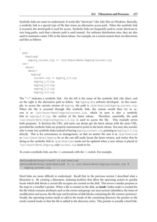 D.2 Filesystems and Processes         217

Symbolic links are easier to understand. It works like “shortcuts” (the .lnk) ﬁles on Windows. Basically,
a symbolic link is a special type of ﬁle that stores an alternative access path. When the symbolic link
is accessed, the stored path is used for access. Symbolic links are frequently used to create shortcuts to
very long paths, such that a shorter path is used instead. For software distribution sites, they are also
used to maintain a static URL to the latest release. For example, on a certain system there are directories
and ﬁles as follows:


/
    pub/
      download/
         myprog_current.zip -> /usr/share/devel/myprog/current.zip
    usr/
      share/
         devel/
           myprog/
             current.zip -> myprog_3.0.zip
             myprog_1.0.zip
             myprog_2.0.zip
             myprog_2.2.zip
             myprog_3.0.zip

The “->” indicates a symbolic link. On the left is the name of the symbolic link (the alias), and
on the right is the alternative path to follow. Say myprog is a software developed. In this exam-
ple, to access the current version of myprog, the path is /pub/download/myprog current.zip.
When the ﬁle is accessed through this symbolic link, the system would then try to ac-
cess it at /usr/share/devel/myprog/current.zip, which in turn is also a symbolic
link to myprog 3.0.zip, the archive of the latest release.           Therefore, essentially, the path
/usr/share/devel/myprog/myprog 3.0.zip is used to access the ﬁle. This example serves
both purposes. It shortens the URL, and users can always get the latest release with the same URL,
provided the symbolic links are properly maintained to point to the latest release. You may also wonder
why I create two symbolic links instead of having myprog current.zip pointing to myprog 3.0.zip
directly. This is for convenience in management, so that no matter the user is in /pub/download
or /usr/share/devel/myprog he or she can still easily locate the latest version, and notice that by
doing so the symbolic link in /pub/download needs not be updated when a new release is placed in
/usr/share/devel/myprog, only current.zip needs to be.

To create a symbolic link, use the ln command, with the -s switch. For example,

cbkihong@cbkihong:∼/test$ cd pub/download
cbkihong@cbkihong:/pub/download$ ln -s /usr/share/devel/myprog/current.zip ¶
    myprog_current.zip

Hard links are more difﬁcult to understand. Recall that in the previous section I described what a
ﬁlesystem is. By creating a ﬁlesystem, indexing facilities that allow the operating system to quickly
locate which disk blocks a certain ﬁle occupies are created on the disk. This serves a similar purpose as
the map in a traveller’s pocket. When a ﬁle is created on the disk, an inode (index node) is created for
the ﬁle which contains attributes such as the owner and group (see next section) identiﬁers, the times of
modiﬁcation and access, the ﬁle type and locations of disk blocks containing the ﬁle content (pointers).
Finally, the operating system needs to add to the inode of the containing directory the pointer to the
newly created inode so that the ﬁle is added to the directory entry. This pointer is actually a hard link.
 