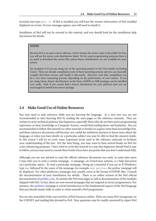 2.4 Make Good Use of Online Resources            11

terminal and type perl -v. If Perl is installed you will have the version information of Perl installed
displayed on screen. If error messages appear, you will need to install it.

Installation of Perl will not be covered in this tutorial, and you should look for the installation help
documents for details.


         NOTES

         Because Perl is an open source software, which releases the source code to the public for free,
         you will see the source code distribution listed. Yet for usual programming purposes there is
         no need to download the source ﬁles unless binary distributions are not available for your
         system.

         An exception is if you are using one of the operating systems in the Unix family (including
         Linux). There are already compilation tools in these operating systems and you can manually
         compile Perl from sources and install it afterwards. However, note that compilation can
         be a very time-consuming process, depending on the performance of your system. If you
         are using Linux, binary distributions in the form of RPM or DEB packages can be installed
         very easily. Only if you cannot ﬁnd a binary distribution for your platform that you are
         encouraged to install from source package.




2.4 Make Good Use of Online Resources
You may need to seek reference while you are learning the language. As a new user you are not
recommended to start learning Perl by reading the man-pages or the reference manuals. They are
written in strict technical parlance that beginners, especially those who do not have prior programming
experience or basic knowledge in Computer Science, would ﬁnd reading them real headaches. You are
recommended to follow this tutorial (or other tutorials or books) to acquire some basic knowledge ﬁrst,
and these reference documents will become very useful for ambitious learners to know more about the
language, or when you have doubt on a particular subject you may be able to ﬁnd the answers inside.
In this course I will try to cover some important terms used in the reference materials to facilitate
your understanding of the text. For the time being, you may want to have several books on Perl for
cross-referencing purposes. I have tried to write this tutorial in a way that beginners should ﬁnd it easy
to follow, yet you may need to consult these books if you have any points that you don’t understand fully.

Although you are not advised to read the ofﬁcial reference documents too early, in some later parts
I may refer you to read a certain manpage. A manpage, on Unix/Linux systems, is a help document
on a particular aspect. To read a particular manpage, (bring up a terminal if you are in X-Windows)
type man followed by the name of the manpage, for example, man perlvar, the perlvar manpage will
be displayed. For other platforms, manpages may usually come in the format of HTML ﬁles. Consult
the documentation of your distribution for details. There is an online version of the Perl ofﬁcial
documentation at perldoc.com. It contains the Perl man pages as well as documentation of the modules
shipped with Perl. In fact, there are now several manpages that are targeted at novice programmers. For
instance, the perlintro manpage is a brief introduction to the fundamental aspects of the Perl language
that you should master fully in order to claim yourself a Perl programmer.

You are also reminded of the vast varieties of Perl resources online. There are many Perl newsgroups on
the USENET and mailing lists devoted to Perl. Your questions may be readily answered by expert Perl
 