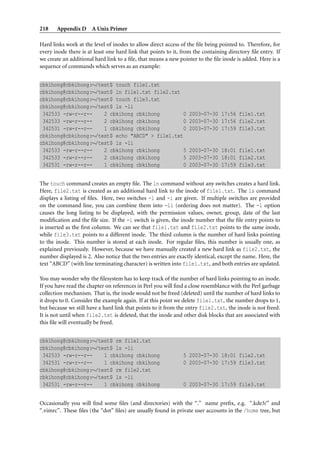218    Appendix D A Unix Primer

Hard links work at the level of inodes to allow direct access of the ﬁle being pointed to. Therefore, for
every inode there is at least one hard link that points to it, from the containing directory ﬁle entry. If
we create an additional hard link to a ﬁle, that means a new pointer to the ﬁle inode is added. Here is a
sequence of commands which serves as an example:


cbkihong@cbkihong:∼/test$ touch file1.txt
cbkihong@cbkihong:∼/test$ ln file1.txt file2.txt
cbkihong@cbkihong:∼/test$ touch file3.txt
cbkihong@cbkihong:∼/test$ ls -li
 342533 -rw-r--r--    2 cbkihong cbkihong         0              2003-07-30 17:56 file1.txt
 342533 -rw-r--r--    2 cbkihong cbkihong         0              2003-07-30 17:56 file2.txt
 342531 -rw-r--r--    1 cbkihong cbkihong         0              2003-07-30 17:59 file3.txt
cbkihong@cbkihong:∼/test$ echo "ABCD" > file1.txt
cbkihong@cbkihong:∼/test$ ls -li
 342533 -rw-r--r--    2 cbkihong cbkihong         5              2003-07-30 18:01 file1.txt
 342533 -rw-r--r--    2 cbkihong cbkihong         5              2003-07-30 18:01 file2.txt
 342531 -rw-r--r--    1 cbkihong cbkihong         0              2003-07-30 17:59 file3.txt


The touch command creates an empty ﬁle. The ln command without any switches creates a hard link.
Here, file2.txt is created as an additional hard link to the inode of file1.txt. The ls command
displays a listing of ﬁles. Here, two switches -l and -i are given. If multiple switches are provided
on the command line, you can combine them into -li (ordering does not matter). The -l option
causes the long listing to be displayed, with the permission values, owner, group, date of the last
modiﬁcation and the ﬁle size. If the -i switch is given, the inode number that the ﬁle entry points to
is inserted as the ﬁrst column. We can see that file1.txt and file2.txt points to the same inode,
while file3.txt points to a different inode. The third column is the number of hard links pointing
to the inode. This number is stored at each inode. For regular ﬁles, this number is usually one, as
explained previously. However, because we have manually created a new hard link as file2.txt, the
number displayed is 2. Also notice that the two entries are exactly identical, except the name. Here, the
text “ABCD” (with line terminating character) is written into file1.txt, and both entries are updated.

You may wonder why the ﬁlesystem has to keep track of the number of hard links pointing to an inode.
If you have read the chapter on references in Perl you will ﬁnd a close resemblance with the Perl garbage
collection mechanism. That is, the inode would not be freed (deleted) until the number of hard links to
it drops to 0. Consider the example again. If at this point we delete file1.txt, the number drops to 1,
but because we still have a hard link that points to it from the entry file2.txt, the inode is not freed.
It is not until when file2.txt is deleted, that the inode and other disk blocks that are associated with
this ﬁle will eventually be freed.


cbkihong@cbkihong:∼/test$ rm file1.txt
cbkihong@cbkihong:∼/test$ ls -li
 342533 -rw-r--r--    1 cbkihong cbkihong                      5 2003-07-30 18:01 file2.txt
 342531 -rw-r--r--    1 cbkihong cbkihong                      0 2003-07-30 17:59 file3.txt
cbkihong@cbkihong:∼/test$ rm file2.txt
cbkihong@cbkihong:∼/test$ ls -li
 342531 -rw-r--r--    1 cbkihong cbkihong                      0 2003-07-30 17:59 file3.txt


Occasionally you will ﬁnd some ﬁles (and directories) with the “.” name preﬁx, e.g. “.kde3/” and
“.vimrc”. These ﬁles (the “dot” ﬁles) are usually found in private user accounts in the /home tree, but
 