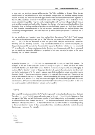 D.2 Filesystems and Processes          219

in most cases you won’t see them at all because the “dot” ﬁles are hidden by default. These ﬁles are
usually created by user applications to store user-speciﬁc conﬁguration and data ﬁles, because the user
account is usually the only directory that applications written by users can write to that is private to
the user. The /etc tree is owned by root and only system-wide conﬁguration can be made there by the
system administrator, and the /tmp tree are for temporary ﬁles only and need to be periodically cleaned
up to avoid accumulation of useless ﬁles, thus data ﬁles that are to be kept cannot be placed into these
directories. Due to the large number of applications installed in the system, very likely large numbers
of these data ﬁles have to be created in the user account. To avoid clutter and prevent the user from
accidentally deleting these ﬁles, Unix hides these ﬁles by default, unless you pass the -a option to the ls
command.

Are you wondering why I suddenly jump from my hard links discussion to “dot” ﬁles? That is because
I am going to introduce to you two special “dot” ﬁles that are present in every directory, namely “.”
and “..”. MS-DOS also has the notion of these two special ﬁles. They are automatically created in a
directory when the directory is created. They are in fact hard links to the current directory ﬁle, and
the parent directory ﬁle respectively. Therefore, they appear as directories with the ls -la command.
“..” is used to refer to the parent directory in the directory tree. For example, with the cd command,
you can specify the name of a subdirectory to go into it, but when you need to return to the parent
directory, you can use the command


cd ..

As another example, cat ../../README.txt outputs the ﬁle README.txt two levels upward. For
example, if you are in the directory /home/cbkihong/docs/perltut when you type the above
command, then the Unix shell will try to ﬁnd the ﬁle at /home/cbkihong/README.txt and display its
content. The “.” directory points to the current directory. It seems to be not useful at all. However, I
can ﬁnd at least one use of it. For security reasons, many Unix installations would not put the current
directory, that is “.” into the environment variable PATH, especially for the root user. Therefore, if you
have an executable ﬁle, say myprog, in your current directory by just typing myprog the program will
not be started at all, because PATH is the executable search path that is used if the path to the executable
is not speciﬁed. Directories not listed in this variable will not be searched for executables. In this case,
you need to qualify it with the directory where it can be found, by


./myprog

If the target ﬁle is not an executable, the “./” preﬁx is generally optional and well understood if absent.
Therefore, cat docs/README is generally understood to be cat ./docs/README. Because of these
two special “dot” ﬁles, you will ﬁnd that the number of hard links pointing to directories is never one.
As a bare minimum there are two, one due to “.” and the other one from the parent directory ﬁle inode.
If there are subdirectories, then “..” in the subdirectories will add to the number of hard links pointing
to the current directory inode. If there are extra hard links created manually to the current directory,
then there are even more. For example,


/
    bin/
    etc/
    home/
      cbkihong/
 