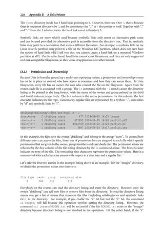 220     Appendix D A Unix Primer

The /home directory inode has 3 hard links pointing to it. However, there are 5 for /, that is because
there is no parent directory for /, and for consistency the “..” in / also points to itself. Together with “.”
and “..” from the 3 subdirectories, the hard link count is therefore 5.

Symbolic links are more widely used because symbolic links only stores an alternative path name
and can be used provided the alternative path is accessible from the directory tree. That is, symbolic
links may point to a destination that is on a different ﬁlesystem. For example, a symbolic link on my
Linux reiserfs partition may point to a ﬁle on the Windows FAT partition, which does not even have
the notion of hard links (did I tell you that you cannot create a hard link on a mounted Windows
partition at all?). On the other hand, hard links cannot cross ﬁlesystems, and they are only supported
on Unix-compatible ﬁlesystems, so their areas of application are rather limited.


D.2.3    Permission and Ownership
Because Unix is from the ground up a multi-user operating system, a permission and ownership system
has to be in place to control who have access to resources and how they can access them. In Unix
ﬁlesystems, every ﬁle has an owner, the user who created the ﬁle on the ﬁlesystem. Apart from the
owner, each ﬁle is associated with a group. The ls command with the -l switch causes the directory
listing to be printed in the long format, with the name of the owner and group printed in the third
and fourth column, respectively. The ﬁrst column is the access permissions. In this column, the ﬁrst
character indicates the ﬁle type. Customarily, regular ﬁles are represented by a hyphen “-”, directories
by “d” and symbolic links by “l”.


cbkihong@cbkihong:∼/docs/perltut$ ls -l
drwxr-xr-x    2 cbkihong users         477 2003-06-20 14:25                     images
-rw-r--r--    1 cbkihong users      657800 2003-06-20 14:28                     perltut.pdf
-rw-r--r--    1 cbkihong users     4012769 2003-06-20 14:28                     perltut.ps
-rw-r--r--    1 cbkihong users        3887 2003-06-19 19:17                     perltut.tex


In this example, the ﬁles have the owner “cbkihong” and belong to the group “users”. To control how
different users can access the ﬁles, three sets of permission bits are assigned to each ﬁle which specify
permissions that are given to the owner, group members and everybody else. The permission values are
reﬂected by the ﬁrst column of the ﬁle listing obtained by the ls command above. The ﬁrst character
indicate the type of the ﬁle. The remaining nine characters represent the permission values. Here is a
summary of what each character means with respect to a directory and a regular ﬁle:

Let’s take the ﬁrst two entries in the example listing above as an example. For the “images” directory,
we divide the permission values into three sets:


file type      owner    group      everybody else
    d           rwx      r-x            r-x

Everybody on the system can read the directory listing and enter the directory. However, only the
owner “cbkihong” can add new ﬁles or remove ﬁles from the directory. To read the directory listing
means you get a list of names that represent the ﬁles (including subdirectories and symbolic links
etc.) in the directory. For example, if you enable the “x” bit but not the “r” bit, the command
ls images/ will fail because this operation involves getting the directory listing. However, the
command cat images/README.txt will be successful if the ﬁle README.txt exists in the “images”
directory because directory listing is not involved in the operation. On the other hand, if the “r”
 