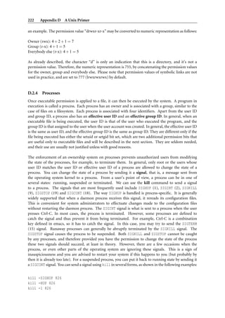 222     Appendix D A Unix Primer

an example. The permission value “drwxr-xr-x” may be converted to numeric representation as follows:

Owner (rwx): 4 + 2 + 1 = 7
Group (r-x): 4 + 1 = 5
Everybody else (r-x): 4 + 1 = 5

As already described, the character “d” is only an indication that this is a directory, and it’s not a
permission value. Therefore, the numeric representation is 755, by concatenating the permission values
for the owner, group and everybody else. Please note that permission values of symbolic links are not
used in practice, and are set to 777 (lrwxrwxrwx) by default.


D.2.4    Processes
Once executable permission is applied to a ﬁle, it can then be executed by the system. A program in
execution is called a process. Each process has an owner and is associated with a group, similar to the
case of ﬁles on a ﬁlesystem. Each process is associated with four identiﬁers. Apart from the user ID
and group ID, a process also has an effective user ID and an effective group ID. In general, when an
executable ﬁle is being executed, the user ID is that of the user who executed the program, and the
group ID is that assigned to the user when the user account was created. In general, the effective user ID
is the same as user ID, and the effective group ID is the same as group ID. They are different only if the
ﬁle being executed has either the setuid or setgid bit set, which are two additional permission bits that
are useful only to executable ﬁles and will be described in the next section. They are seldom needed,
and their use are usually not justiﬁed unless with good reasons.

The enforcement of an ownership system on processes prevents unauthorized users from modifying
the state of the processes, for example, to terminate them. In general, only root or the users whose
user ID matches the user ID or effective user ID of a process are allowed to change the state of a
process. You can change the state of a process by sending it a signal, that is, a message sent from
the operating system kernel to a process. From a user’s point of view, a process can be in one of
several states: running, suspended or terminated. We can use the kill command to send a signal
to a process. The signals that are most frequently used include SIGHUP (1), SIGINT (2), SIGKILL
(9), SIGSTOP (19) and SIGCONT (18). The way SIGHUP is handled is process-speciﬁc. It is generally
widely supported that when a daemon process receives this signal, it rereads its conﬁguration ﬁles.
This is convenient for system administrators to effectuate changes made to the conﬁguration ﬁles
without restarting the daemon process. The SIGINT signal is what is sent to a process when the user
presses Ctrl-C. In most cases, the process is terminated. However, some processes are deﬁned to
catch the signal and thus prevent it from being terminated. For example, Ctrl-C is a combination
key deﬁned in emacs, so it has to catch the signal. In this case, you may try to send the SIGTERM
(15) signal. Runaway processes can generally be abruptly terminated by the SIGKILL signal. The
SIGSTOP signal causes the process to be suspended. Both SIGKILL and SIGSTOP cannot be caught
by any processes, and therefore provided you have the permission to change the state of the process
these two signals should succeed, at least in theory. However, there are a few occasions when the
process, or even other parts of the operating system are ignoring these signals. This is a sign of
inauspiciousness and you are advised to restart your system if this happens to you (but probably by
then it is already too late). For a suspended process, you can put it back to running state by sending it
a SIGCONT signal. You can send a signal using kill in several forms, as shown in the following examples:


kill -SIGHUP 826
kill -HUP 826
kill -1 826
 