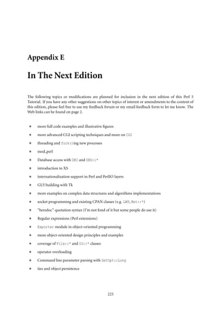 Appendix E

In The Next Edition

The following topics or modiﬁcations are planned for inclusion in the next edition of this Perl 5
Tutorial. If you have any other suggestions on other topics of interest or amendments to the content of
this edition, please feel free to use my feedback forum or my email feedback form to let me know. The
Web links can be found on page 2.


      more full code examples and illustrative ﬁgures

      more advanced CGI scripting techniques and more on CGI

      threading and fork()ing new processes

      mod perl

      Database access with DBI and DBD::*

      introduction to XS

      internationalization support in Perl and PerlIO layers

      GUI building with Tk

      more examples on complex data structures and algorithms implementations

      socket programming and existing CPAN classes (e.g. LWP, Net::*)

      “heredoc” quotation syntax (I’m not fond of it but some people do use it)

      Regular expressions (Perl extensions)

      Exporter module in object-oriented programming

      more object-oriented design principles and examples

      coverage of File::* and IO::* classes

      operator overloading

      Command line parameter parsing with GetOpt::Long

      ties and object persistence




                                                  225
 