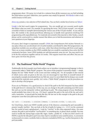 12    Chapter 2 Getting Started

programmers there. Of course, try to look for a solution from all the resources you can ﬁnd including
the FAQs before you post! Otherwise, your question may simply be ignored. Perl Monks is also a very
useful resource to Perl users.

dmoz.org contains a nice selection of Perl-related sites. You can ﬁnd a similar list of entries on Yahoo!.

Google is the best search engine for programmers. You can usually get very accurate search results
that deliver what you need. For example, by specifying the terms “Perl CGI.pm example”, you will get
screenfuls of links to examples demonstrating the various uses of the CGI.pm module. As you will see
later, this module is the central powerhouse allowing you to handle most operations involving CGI
programming with unparalleled ease. For materials not covered in this tutorial or other books, a search
phrase can be constructed in a similar manner that allows you to ﬁnd documentation and solutions to
your questions at your ﬁngertips.

Of course, don’t forget to experiment yourself! CPAN, the Comprehensive Perl Archive Network is a
nice place where you can download a lot of useful modules contributed by other Perl programmers. By
using these modules you can enforce code reuse, rather than always inventing code from scratch again.
There are so many modules on the CPAN available that you would be surprised at how active the Perl
community has been. Some CPAN modules are well-documented, some are not. You may need to try
to ﬁt the bits and pieces together and see if it works. This requires much time and effort, but you can
learn quite a lot from this process.



2.5 The Traditional “Hello World” Program
Traditionally, the ﬁrst example most book authors use to introduce a programming language is what is
customarily called a “Hello World” program. The action of this program is extremely simple — simply
displays the text “Hello World” to the screen and does nothing else. For all examples in this tutorial
of which source code are given in the text, you are encouraged to type them in yourself instead of
executing the examples downloaded from my Web site, since it is more likely that by doing so you would
understand the materials more quickly. Let’s write a “Hello World” program to see the procedures we
take to develop a Perl program.

If you are on Windows, it is a good practice to check if the path to the Perl interpreter has been added
to the path list in C:Autoexec.bat. In this way, you can change to the path containing your Perl source
ﬁles and can run the interpreter without specifying its path. The setup program of your distribution
would probably have done it for you. If it hasn’t, append the path to the end of the list and end it
with a semicolon. A typical path list looks like this, the last one in this example is the path to the perl
interpreter (note that your path may be different):


SET PATH = C:WINDOWS; C:WINDOWSCOMMAND; C:WINDOWSSYSTEM; C:PERLBIN;
For Unix/Linux, check your PATH variable and see if the directory containing the perl executable is
present (usually /usr/bin). You can look at the list of paths by typing echo $PATH on the command
line (be careful of exact capitalization!). Look for “/usr/bin” in the colon-separated values. On some
systems, the path to perl would be “/usr/local/bin” or something else, so please check carefully. You may
need to modify the startup login scripts like .login, .bashrc, .proﬁle etc. so that you don’t need to set
PATH or specify the full path to perl every time if perl is installed at some weird locations. A convenient
workaround is to create a symbolic link in a directory included in PATH, e.g. /usr/bin that points to the
perl executable.
 
