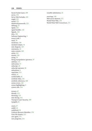 228    INDEX

Secure Socket Layer, 189            variable substitution, 25
server, 170
Server Side Includes, 185           warnings, 149
setgid, 223                         Web server daemon, 171
setuid, 223                         World Wide Web, 170
shadowed passwords, 223             World Wide Web Consortium, 171
shebang, 13
signal, 222
signal handler, 110
Signals, 110
slots, 198
Software Engineering, 5
source code, 1
stack, 78
stacktrace, 156
standard output, 14
state diagram, 145
statements, 14
static content, 169
sticky, 223
stream, 120
string, 16
String manipulation operators, 47
subclass, 113
subroutine, 71
subscript, 19
subscript operator, 30
subsystems, 4
superclass, 113
switch, 14
symbol table, 81
symbolic links, 216
symbolic references, 160
syntax errors, 149
syntax highlighting, 9
system calls, 214

ternary, 47
threads, 172
throwing, 153
time slicing, 132
Transport Layer Security, 189
typeglob, 81

unary, 47
undef, 24
undeﬁned, 24
Uniform Resource Identiﬁer, 170
Unix File System, 215
user agent, 171
user programs, 214
 