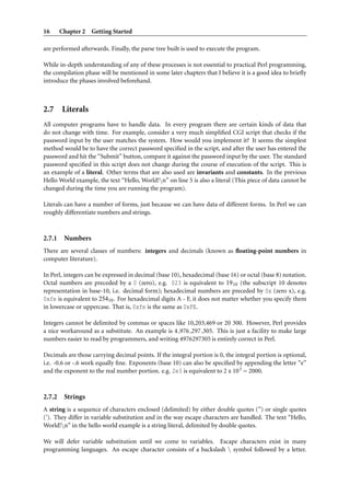 16      Chapter 2 Getting Started

are performed afterwards. Finally, the parse tree built is used to execute the program.

While in-depth understanding of any of these processes is not essential to practical Perl programming,
the compilation phase will be mentioned in some later chapters that I believe it is a good idea to brieﬂy
introduce the phases involved beforehand.



2.7 Literals
All computer programs have to handle data. In every program there are certain kinds of data that
do not change with time. For example, consider a very much simpliﬁed CGI script that checks if the
password input by the user matches the system. How would you implement it? It seems the simplest
method would be to have the correct password speciﬁed in the script, and after the user has entered the
password and hit the “Submit” button, compare it against the password input by the user. The standard
password speciﬁed in this script does not change during the course of execution of the script. This is
an example of a literal. Other terms that are also used are invariants and constants. In the previous
Hello World example, the text “Hello, World!n” on line 5 is also a literal (This piece of data cannot be
changed during the time you are running the program).

Literals can have a number of forms, just because we can have data of different forms. In Perl we can
roughly differentiate numbers and strings.



2.7.1    Numbers
There are several classes of numbers: integers and decimals (known as ﬂoating-point numbers in
computer literature).

In Perl, integers can be expressed in decimal (base 10), hexadecimal (base 16) or octal (base 8) notation.
Octal numbers are preceded by a 0 (zero), e.g. 023 is equivalent to 19 10 (the subscript 10 denotes
representation in base-10, i.e. decimal form); hexadecimal numbers are preceded by 0x (zero x), e.g.
0xfe is equivalent to 25410 . For hexadecimal digits A - F, it does not matter whether you specify them
in lowercase or uppercase. That is, 0xfe is the same as 0xFE.

Integers cannot be delimited by commas or spaces like 10,203,469 or 20 300. However, Perl provides
a nice workaround as a substitute. An example is 4 976 297 305. This is just a facility to make large
numbers easier to read by programmers, and writing 4976297305 is entirely correct in Perl.

Decimals are those carrying decimal points. If the integral portion is 0, the integral portion is optional,
i.e. -0.6 or -.6 work equally ﬁne. Exponents (base 10) can also be speciﬁed by appending the letter “e”
and the exponent to the real number portion. e.g. 2e3 is equivalent to 2 x 10 3 = 2000.



2.7.2    Strings
A string is a sequence of characters enclosed (delimited) by either double quotes (”) or single quotes
(’). They differ in variable substitution and in the way escape characters are handled. The text “Hello,
World!n” in the hello world example is a string literal, delimited by double quotes.

We will defer variable substitution until we come to variables. Escape characters exist in many
programming languages. An escape character consists of a backslash  symbol followed by a letter.
 