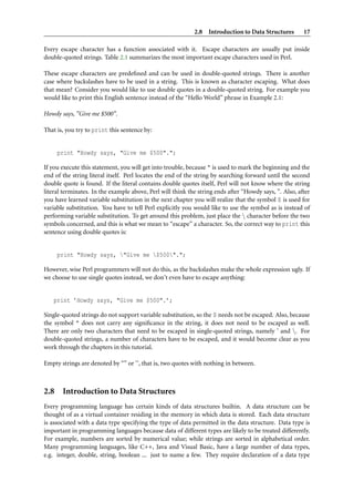 2.8 Introduction to Data Structures         17

Every escape character has a function associated with it. Escape characters are usually put inside
double-quoted strings. Table 2.1 summarizes the most important escape characters used in Perl.

These escape characters are predeﬁned and can be used in double-quoted strings. There is another
case where backslashes have to be used in a string. This is known as character escaping. What does
that mean? Consider you would like to use double quotes in a double-quoted string. For example you
would like to print this English sentence instead of the “Hello World” phrase in Example 2.1:

Howdy says, ”Give me $500”.

That is, you try to print this sentence by:


     print "Howdy says, "Give me $500".";

If you execute this statement, you will get into trouble, because " is used to mark the beginning and the
end of the string literal itself. Perl locates the end of the string by searching forward until the second
double quote is found. If the literal contains double quotes itself, Perl will not know where the string
literal terminates. In the example above, Perl will think the string ends after “Howdy says, ”. Also, after
you have learned variable substitution in the next chapter you will realize that the symbol $ is used for
variable substitution. You have to tell Perl explicitly you would like to use the symbol as is instead of
performing variable substitution. To get around this problem, just place the  character before the two
symbols concerned, and this is what we mean to “escape” a character. So, the correct way to print this
sentence using double quotes is:


     print "Howdy says, "Give me $500".";

However, wise Perl programmers will not do this, as the backslashes make the whole expression ugly. If
we choose to use single quotes instead, we don’t even have to escape anything:


   print ’Howdy says, "Give me $500".’;

Single-quoted strings do not support variable substitution, so the $ needs not be escaped. Also, because
the symbol " does not carry any signiﬁcance in the string, it does not need to be escaped as well.
There are only two characters that need to be escaped in single-quoted strings, namely ’ and . For
double-quoted strings, a number of characters have to be escaped, and it would become clear as you
work through the chapters in this tutorial.

Empty strings are denoted by “” or ‘’, that is, two quotes with nothing in between.



2.8 Introduction to Data Structures
Every programming language has certain kinds of data structures builtin. A data structure can be
thought of as a virtual container residing in the memory in which data is stored. Each data structure
is associated with a data type specifying the type of data permitted in the data structure. Data type is
important in programming languages because data of different types are likely to be treated differently.
For example, numbers are sorted by numerical value; while strings are sorted in alphabetical order.
Many programming languages, like C++, Java and Visual Basic, have a large number of data types,
e.g. integer, double, string, boolean ... just to name a few. They require declaration of a data type
 