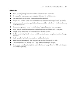 2.8 Introduction to Data Structures     21

Summary
”   Perl is especially strong in text manipulation and extraction of information.
”   To create a Perl program, you need only a text editor and the perl interpreter.
”   The -w switch of the interpreter enables the output of warnings.
”   The print() function can be used to output a string to the standard output (screen by default).
”   Interpreter switches are either speciﬁed on the command line or in the script itself as a shebang
    line for Unix systems.
”   Comments are preceded by the # symbol and can be placed anywhere in your program.
”   A Perl program consists of statements, with each statement terminating with a semicolon.
”   Integers can be expressed in hexadecimal, octal or decimal notation.
”   Double-quoted string literals perform variable substitution, and recognize a number of escape
    characters.
”   Single-quoted string literals do not perform variable substitution.
”   Scalar data represents a single piece of data. It can be a literal or a scalar variable.
”   List data represents a set of scalar data. Arrays and hashes belong to this type.
”   An array uses a zero-based subscript to refer to the element being referred to, while hash elements
    are identiﬁed by the key.
 