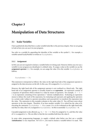 Chapter 3

Manipulation of Data Structures

3.1 Scalar Variables
I have qualitatively described how a scalar variable looks like in the previous chapter. Now we are going
to look at how you can use it in your program.

You refer to a variable by appending the identiﬁer of the variable to the symbol $. For example, a
variable named LuckyNumber is written as $LuckyNumber.



3.1.1   Assignment
In Perl, you are not required to declare a variable before it is being used. However, before you ever use a
variable in your program you should give it a default value. To assign a value to the variable we use the
assignment operator (=). For example, we can assign the value 18 to the variable $LuckyNumber as
follows:


     $LuckyNumber = 18;

This statement is interpreted as follows: the value on the right hand side of the assignment operator is
assigned to the data structure on the left. In this case, 18 is assigned to $LuckyNumber.

However, the right hand side of the assignment operator is not conﬁned to a literal only. The right
hand side of an assignment operator is actually treated as an expression. An expression consists of
a sequence of operations which evaluate to a value by means of operators. For example, (6 + 5) *
2 is an expression consisting of two operations (* denotes multiplication). Evaluating an expression
means to deduce the result of the expression, by evaluating each operand, and applying the operators
in a certain order (subject to operator precedence and associativity) to transform the expression into
the value. The expression in this example evaluates to the scalar value 22. You will learn more about
operators in the next chapter. Therefore, if we have another variable $Num which has the value of 8,
executing the statement $LuckyNumber = $Num causes $Num to be evaluated on the right hand side,
and thus its value, that is 8, is assigned to $LuckyNumber. So this is essentially $LuckyNumber = 8.

Cascaded assignment is also allowed, e.g. $a = $b = 8; First, 8 is assigned to $b, and then the value
of $b is assigned to $a. The net effect is that the two variables both have the value 8.

In some other programming languages, to supply a default value before you ﬁrst use a variable
(initialization) is very important. For C/C++, you need to declare a variable before it is used. This

                                                    23
 