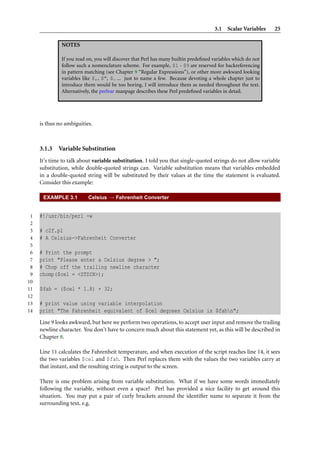 3.1 Scalar Variables     25

              NOTES

              If you read on, you will discover that Perl has many builtin predeﬁned variables which do not
              follow such a nomenclature scheme. For example, $1 - $9 are reserved for backreferencing
              in pattern matching (see Chapter 9 “Regular Expressions”), or other more awkward looking
              variables like $,, $", $ ... just to name a few. Because devoting a whole chapter just to
              introduce them would be too boring, I will introduce them as needed throughout the text.
              Alternatively, the perlvar manpage describes these Perl predeﬁned variables in detail.




     is thus no ambiguities.



     3.1.3   Variable Substitution
     It’s time to talk about variable substitution. I told you that single-quoted strings do not allow variable
     substitution, while double-quoted strings can. Variable substitution means that variables embedded
     in a double-quoted string will be substituted by their values at the time the statement is evaluated.
     Consider this example:

      EXAMPLE 3.1         Celsius → Fahrenheit Converter


 1   #!/usr/bin/perl -w
 2
 3   # c2f.pl
 4   # A Celsius->Fahrenheit Converter
 5
 6   # Print the prompt
 7   print "Please enter a Celsius degree > ";
 8   # Chop off the trailing newline character
 9   chomp($cel = <STDIN>);
10
11   $fah = ($cel * 1.8) + 32;
12
13   # print value using variable interpolation
14   print "The Fahrenheit equivalent of $cel degrees Celsius is $fahn";
     Line 9 looks awkward, but here we perform two operations, to accept user input and remove the trailing
     newline character. You don’t have to concern much about this statement yet, as this will be described in
     Chapter 8.

     Line 11 calculates the Fahrenheit temperature, and when execution of the script reaches line 14, it sees
     the two variables $cel and $fah. Then Perl replaces them with the values the two variables carry at
     that instant, and the resulting string is output to the screen.

     There is one problem arising from variable substitution. What if we have some words immediately
     following the variable, without even a space? Perl has provided a nice facility to get around this
     situation. You may put a pair of curly brackets around the identiﬁer name to separate it from the
     surrounding text, e.g.
 