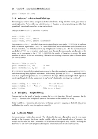 26      Chapter 3 Manipulation of Data Structures

print "${Num}th Edition";

3.1.4    substr() — Extraction of Substrings
Frequently you have to extract a sequence of characters from a string. In other words, you extract a
substring from it. Perl provides you with the substr() function to extract a substring, provided that
you already know in advance where to start extracting it.

The syntax of the substr() function is as follows:


substr STRING, OFFSET
substr STRING, OFFSET, LENGTH
substr STRING, OFFSET, LENGTH, REPLACEMENT
As you can see, substr() can take 2-4 parameters depending on your needs. STRING is the string from
which extraction is performed. OFFSET is a zero-based offset which indicates the position from which
to start extraction. The ﬁrst character of any string has an OFFSET 0, and 1 for the second character
etc. In Perl, OFFSET can be negative, which counts from the end. For example, the last character of the
string can be represented by the OFFSET -1. LENGTH is the number of characters to extract. If it is not
speciﬁed, it extracts till the end of the string. The extracted substring is returned upon evaluation. Here
are some examples:


$string = "This is test.";
print substr($string, 5);                  # is test.
print substr($string, 5, 2);               # is
If REPLACEMENT is speciﬁed, the substring is replaced by the string obtained by evaluating REPLACEMENT,
and the substring being replaced is returned. Alternatively, you may put substr() on the left hand
side of an assignment operator, and REPLACEMENT on the right. Here is an example which replaces a
substring of length 0 with the replacement string “not a ”, that implies inserting it at position 8:


substr($string, 8, 0, "not a ");         ## First method
substr($string, 8, 0) = "not a ";        ## Second method
print $string;                   # This is not a test.

3.1.5    length() — Length of String
You can ﬁnd out the length of a string by using the length() function. The only parameter for the
length() function is the string itself. It returns the number of characters in the string.

Scalar variable is a very simple data structure. In the next section we are going to deal with lists, arrays
and hashes that are a lot more interesting to play with.



3.2 Lists and Arrays
Arrays are named entities, lists are not. The relationship between a list and an array is very much
similar to that between a literal and a scalar variable. A list is merely an ordered set of elements. An
array is just like a list but with a name thus can be referenced through an array variable. Studying the
behaviour of lists allow us to progress naturally into arrays and hashes in subsequent sections.
 
