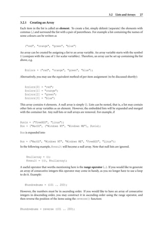 3.2 Lists and Arrays       27

3.2.1   Creating an Array
Each item in the list is called an element. To create a list, simply delimit (separate) the elements with
commas (,) and surround the list with a pair of parentheses. For example a list containing the names of
some colours can be written as


   ("red", "orange", "green", "blue")

An array can be created by assigning a list to an array variable. An array variable starts with the symbol
@ (compare with the case of $ for scalar variables). Therefore, an array can be set up containing the list
above, e.g.


   @colors = ("red", "orange", "green", "blue");

Alternatively, you may use the equivalent method of per-item assignment (to be discussed shortly):


   $colors[0]     =   "red";
   $colors[1]     =   "orange";
   $colors[2]     =   "green";
   $colors[3]     =   "blue";

This array contains 4 elements. A null array is simply (). Lists can be nested, that is, a list may contain
other lists or array variables as an element. However, the embedded lists will be expanded and merged
with the container list. Any null lists or null arrays are removed. For example, if


@unix = ("FreeBSD", "Linux");
@os = ("MacOS", ("Windows NT", "Windows ME"), @unix);

@os is expanded into

@os = ("MacOS", "Windows NT", "Windows ME", "FreeBSD", "Linux");
In the following example, @result will become a null array. Note that null lists are ignored.


     @nullarray = ();
     @result = ((), @nullarray);

A useful operator that worths mentioning here is the range operator (..). If you would like to generate
an array of consecutive integers this operator may come in handy, as you no longer have to use a loop
to do it. Example:


   @hundrednums = (101 .. 200);

However, the numbers must be in ascending order. If you would like to have an array of consecutive
integers in descending order, you may construct it in ascending order using the range operator, and
then reverse the position of the items using the reverse() function:


@hundrednums = reverse (101 .. 200);
 