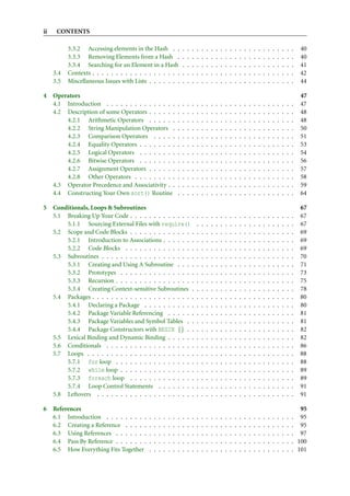 ii    CONTENTS

           3.3.2 Accessing elements in the Hash . .                     .   .   .   .   .   .   .   .   .   .   .   .   .   .   .   .   .   .   .   .   .   .   .   .   40
           3.3.3 Removing Elements from a Hash .                        .   .   .   .   .   .   .   .   .   .   .   .   .   .   .   .   .   .   .   .   .   .   .   .   40
           3.3.4 Searching for an Element in a Hash                     .   .   .   .   .   .   .   .   .   .   .   .   .   .   .   .   .   .   .   .   .   .   .   .   41
     3.4   Contexts . . . . . . . . . . . . . . . . . . .               .   .   .   .   .   .   .   .   .   .   .   .   .   .   .   .   .   .   .   .   .   .   .   .   42
     3.5   Miscellaneous Issues with Lists . . . . . . .                .   .   .   .   .   .   .   .   .   .   .   .   .   .   .   .   .   .   .   .   .   .   .   .   44

4    Operators                                                                                                                                                          47
     4.1 Introduction . . . . . . . . . . . . . . .                 .   .   .   .   .   .   .   .   .   .   .   .   .   .   .   .   .   .   .   .   .   .   .   .   .   47
     4.2 Description of some Operators . . . . . .                  .   .   .   .   .   .   .   .   .   .   .   .   .   .   .   .   .   .   .   .   .   .   .   .   .   48
         4.2.1 Arithmetic Operators . . . . . .                     .   .   .   .   .   .   .   .   .   .   .   .   .   .   .   .   .   .   .   .   .   .   .   .   .   48
         4.2.2 String Manipulation Operators .                      .   .   .   .   .   .   .   .   .   .   .   .   .   .   .   .   .   .   .   .   .   .   .   .   .   50
         4.2.3 Comparison Operators . . . . .                       .   .   .   .   .   .   .   .   .   .   .   .   .   .   .   .   .   .   .   .   .   .   .   .   .   51
         4.2.4 Equality Operators . . . . . . . .                   .   .   .   .   .   .   .   .   .   .   .   .   .   .   .   .   .   .   .   .   .   .   .   .   .   53
         4.2.5 Logical Operators . . . . . . . .                    .   .   .   .   .   .   .   .   .   .   .   .   .   .   .   .   .   .   .   .   .   .   .   .   .   54
         4.2.6 Bitwise Operators . . . . . . . .                    .   .   .   .   .   .   .   .   .   .   .   .   .   .   .   .   .   .   .   .   .   .   .   .   .   56
         4.2.7 Assignment Operators . . . . . .                     .   .   .   .   .   .   .   .   .   .   .   .   .   .   .   .   .   .   .   .   .   .   .   .   .   57
         4.2.8 Other Operators . . . . . . . . .                    .   .   .   .   .   .   .   .   .   .   .   .   .   .   .   .   .   .   .   .   .   .   .   .   .   58
     4.3 Operator Precedence and Associativity . .                  .   .   .   .   .   .   .   .   .   .   .   .   .   .   .   .   .   .   .   .   .   .   .   .   .   59
     4.4 Constructing Your Own sort() Routine                       .   .   .   .   .   .   .   .   .   .   .   .   .   .   .   .   .   .   .   .   .   .   .   .   .   64

5    Conditionals, Loops & Subroutines                                                                                                                                  67
     5.1 Breaking Up Your Code . . . . . . . . . . . . . .                          .   .   .   .   .   .   .   .   .   .   .   .   .   .   .   .   .   .   .   .   .   67
         5.1.1 Sourcing External Files with require()                               .   .   .   .   .   .   .   .   .   .   .   .   .   .   .   .   .   .   .   .   .   67
     5.2 Scope and Code Blocks . . . . . . . . . . . . . .                          .   .   .   .   .   .   .   .   .   .   .   .   .   .   .   .   .   .   .   .   .   69
         5.2.1 Introduction to Associations . . . . . . .                           .   .   .   .   .   .   .   .   .   .   .   .   .   .   .   .   .   .   .   .   .   69
         5.2.2 Code Blocks . . . . . . . . . . . . . . .                            .   .   .   .   .   .   .   .   .   .   .   .   .   .   .   .   .   .   .   .   .   69
     5.3 Subroutines . . . . . . . . . . . . . . . . . . . .                        .   .   .   .   .   .   .   .   .   .   .   .   .   .   .   .   .   .   .   .   .   70
         5.3.1 Creating and Using A Subroutine . . . .                              .   .   .   .   .   .   .   .   .   .   .   .   .   .   .   .   .   .   .   .   .   71
         5.3.2 Prototypes . . . . . . . . . . . . . . . .                           .   .   .   .   .   .   .   .   .   .   .   .   .   .   .   .   .   .   .   .   .   73
         5.3.3 Recursion . . . . . . . . . . . . . . . . .                          .   .   .   .   .   .   .   .   .   .   .   .   .   .   .   .   .   .   .   .   .   75
         5.3.4 Creating Context-sensitive Subroutines .                             .   .   .   .   .   .   .   .   .   .   .   .   .   .   .   .   .   .   .   .   .   78
     5.4 Packages . . . . . . . . . . . . . . . . . . . . . .                       .   .   .   .   .   .   .   .   .   .   .   .   .   .   .   .   .   .   .   .   .   80
         5.4.1 Declaring a Package . . . . . . . . . . .                            .   .   .   .   .   .   .   .   .   .   .   .   .   .   .   .   .   .   .   .   .   80
         5.4.2 Package Variable Referencing . . . . . .                             .   .   .   .   .   .   .   .   .   .   .   .   .   .   .   .   .   .   .   .   .   81
         5.4.3 Package Variables and Symbol Tables . .                              .   .   .   .   .   .   .   .   .   .   .   .   .   .   .   .   .   .   .   .   .   81
         5.4.4 Package Constructors with BEGIN {} . .                               .   .   .   .   .   .   .   .   .   .   .   .   .   .   .   .   .   .   .   .   .   82
     5.5 Lexical Binding and Dynamic Binding . . . . . .                            .   .   .   .   .   .   .   .   .   .   .   .   .   .   .   .   .   .   .   .   .   82
     5.6 Conditionals . . . . . . . . . . . . . . . . . . .                         .   .   .   .   .   .   .   .   .   .   .   .   .   .   .   .   .   .   .   .   .   86
     5.7 Loops . . . . . . . . . . . . . . . . . . . . . . .                        .   .   .   .   .   .   .   .   .   .   .   .   .   .   .   .   .   .   .   .   .   88
         5.7.1 for loop . . . . . . . . . . . . . . . . .                           .   .   .   .   .   .   .   .   .   .   .   .   .   .   .   .   .   .   .   .   .   88
         5.7.2 while loop . . . . . . . . . . . . . . . .                           .   .   .   .   .   .   .   .   .   .   .   .   .   .   .   .   .   .   .   .   .   89
         5.7.3 foreach loop . . . . . . . . . . . . . .                             .   .   .   .   .   .   .   .   .   .   .   .   .   .   .   .   .   .   .   .   .   89
         5.7.4 Loop Control Statements . . . . . . . .                              .   .   .   .   .   .   .   .   .   .   .   .   .   .   .   .   .   .   .   .   .   91
     5.8 Leftovers . . . . . . . . . . . . . . . . . . . . .                        .   .   .   .   .   .   .   .   .   .   .   .   .   .   .   .   .   .   .   .   .   91

6    References                                                                                                                                                        95
     6.1 Introduction . . . . . . . . .     .   .   .   .   .   .   .   .   .   .   .   .   .   .   .   .   .   .   .   .   .   .   .   .   .   .   .   .   .   .   . 95
     6.2 Creating a Reference . . . . .     .   .   .   .   .   .   .   .   .   .   .   .   .   .   .   .   .   .   .   .   .   .   .   .   .   .   .   .   .   .   . 95
     6.3 Using References . . . . . . .     .   .   .   .   .   .   .   .   .   .   .   .   .   .   .   .   .   .   .   .   .   .   .   .   .   .   .   .   .   .   . 97
     6.4 Pass By Reference . . . . . . .    .   .   .   .   .   .   .   .   .   .   .   .   .   .   .   .   .   .   .   .   .   .   .   .   .   .   .   .   .   .   . 100
     6.5 How Everything Fits Together       .   .   .   .   .   .   .   .   .   .   .   .   .   .   .   .   .   .   .   .   .   .   .   .   .   .   .   .   .   .   . 101
 