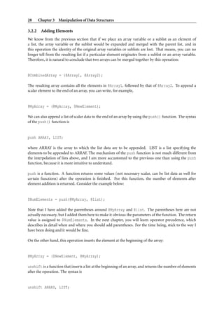 28      Chapter 3 Manipulation of Data Structures

3.2.2    Adding Elements
We know from the previous section that if we place an array variable or a sublist as an element of
a list, the array variable or the sublist would be expanded and merged with the parent list, and in
this operation the identity of the original array variables or sublists are lost. That means, you can no
longer tell from the resulting list if a particular element originates from a sublist or an array variable.
Therefore, it is natural to conclude that two arrays can be merged together by this operation:


@CombinedArray = (@Array1, @Array2);

The resulting array contains all the elements in @Array1, followed by that of @Array2. To append a
scalar element to the end of an array, you can write, for example,


@MyArray = (@MyArray, $NewElement);

We can also append a list of scalar data to the end of an array by using the push() function. The syntax
of the push() function is


push ARRAY, LIST;

where ARRAY is the array to which the list data are to be appended. LIST is a list specifying the
elements to be appended to ARRAY. The mechanism of the push function is not much different from
the interpolation of lists above, and I am more accustomed to the previous one than using the push
function, because it is more intuitive to understand.

push is a function. A function returns some values (not necessary scalar, can be list data as well for
certain functions) after the operation is ﬁnished. For this function, the number of elements after
element addition is returned. Consider the example below:


$NumElements = push(@MyArray, @list);

Note that I have added the parentheses around @MyArray and @list. The parentheses here are not
actually necessary, but I added them here to make it obvious the parameters of the function. The return
value is assigned to $NumElements. In the next chapter, you will learn operator precedence, which
describes in detail when and where you should add parentheses. For the time being, stick to the way I
have been doing and it would be ﬁne.

On the other hand, this operation inserts the element at the beginning of the array:


@MyArray = ($NewElement, @MyArray);

unshift is a function that inserts a list at the beginning of an array, and returns the number of elements
after the operation. The syntax is


unshift ARRAY, LIST;
 