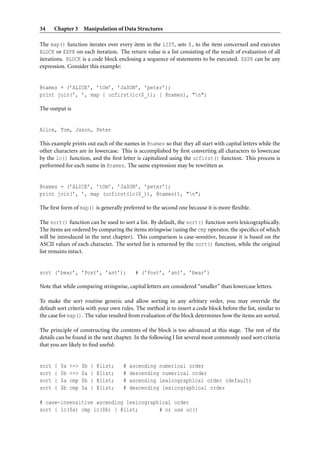 34     Chapter 3 Manipulation of Data Structures

The map() function iterates over every item in the LIST, sets $ to the item concerned and executes
BLOCK or EXPR on each iteration. The return value is a list consisting of the result of evaluation of all
iterations. BLOCK is a code block enclosing a sequence of statements to be executed. EXPR can be any
expression. Consider this example:


@names = (’ALICE’, ’tOm’, ’JaSON’, ’peter’);
print join(’, ’, map { ucfirst(lc($_)); } @names), "n";

The output is


Alice, Tom, Jason, Peter

This example prints out each of the names in @names so that they all start with capital letters while the
other characters are in lowercase. This is accomplished by ﬁrst converting all characters to lowercase
by the lc() function, and the ﬁrst letter is capitalized using the ucfirst() function. This process is
performed for each name in @names. The same expression may be rewritten as


@names = (’ALICE’, ’tOm’, ’JaSON’, ’peter’);
print join(’, ’, map (ucfirst(lc($_)), @names)), "n";

The ﬁrst form of map() is generally preferred to the second one because it is more ﬂexible.

The sort() function can be used to sort a list. By default, the sort() function sorts lexicographically.
The items are ordered by comparing the items stringwise (using the cmp operator, the speciﬁcs of which
will be introduced in the next chapter). This comparison is case-sensitive, because it is based on the
ASCII values of each character. The sorted list is returned by the sort() function, while the original
list remains intact.


sort (’bear’, ’Post’, ’ant’);                 # (’Post’, ’ant’, ’bear’)

Note that while comparing stringwise, capital letters are considered “smaller” than lowercase letters.

To make the sort routine generic and allow sorting in any arbitary order, you may override the
default sort criteria with your own rules. The method is to insert a code block before the list, similar to
the case for map(). The value resulted from evaluation of the block determines how the items are sorted.

The principle of constructing the contents of the block is too advanced at this stage. The rest of the
details can be found in the next chapter. In the following I list several most commonly used sort criteria
that you are likely to ﬁnd useful:


sort   {   $a   <=>   $b   }   @list;   #   ascending numerical order
sort   {   $b   <=>   $a   }   @list;   #   descending numerical order
sort   {   $a   cmp   $b   }   @list;   #   ascending lexicographical order (default)
sort   {   $b   cmp   $a   }   @list;   #   descending lexicographical order

# case-insensitive ascending lexicographical order
sort { lc($a) cmp lc($b) } @list;       # or use uc()
 