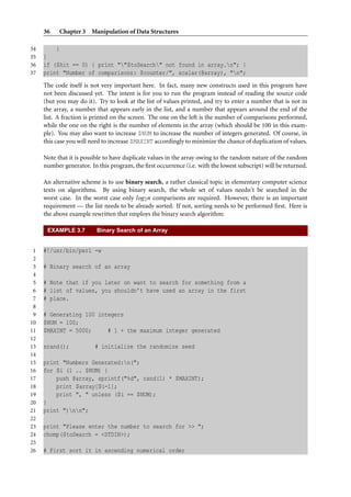 36    Chapter 3 Manipulation of Data Structures

34       }
35   }
36   if ($hit == 0) { print ""$toSearch" not found in array.n"; }
37   print "Number of comparisons: $counter/", scalar(@array), "n";
     The code itself is not very important here. In fact, many new constructs used in this program have
     not been discussed yet. The intent is for you to run the program instead of reading the source code
     (but you may do it). Try to look at the list of values printed, and try to enter a number that is not in
     the array, a number that appears early in the list, and a number that appears around the end of the
     list. A fraction is printed on the screen. The one on the left is the number of comparisons performed,
     while the one on the right is the number of elements in the array (which should be 100 in this exam-
     ple). You may also want to increase $NUM to increase the number of integers generated. Of course, in
     this case you will need to increase $MAXINT accordingly to minimize the chance of duplication of values.

     Note that it is possible to have duplicate values in the array owing to the random nature of the random
     number generator. In this program, the ﬁrst occurrence (i.e. with the lowest subscript) will be returned.

     An alternative scheme is to use binary search, a rather classical topic in elementary computer science
     texts on algorithms. By using binary search, the whole set of values needn’t be searched in the
     worst case. In the worst case only log 2 n comparisons are required. However, there is an important
     requirement — the list needs to be already sorted. If not, sorting needs to be performed ﬁrst. Here is
     the above example rewritten that employs the binary search algorithm:

      EXAMPLE 3.7         Binary Search of an Array


 1   #!/usr/bin/perl -w
 2
 3   # Binary search of an array
 4
 5   # Note that if you later on want to search for something from a
 6   # list of values, you shouldn’t have used an array in the first
 7   # place.
 8
 9   # Generating 100 integers
10   $NUM = 100;
11   $MAXINT = 5000;     # 1 + the maximum integer generated
12
13   srand();            # initialize the randomize seed
14
15   print "Numbers Generated:n(";
16   for $i (1 .. $NUM) {
17       push @array, sprintf("%d", rand(1) * $MAXINT);
18       print $array[$i-1];
19       print ", " unless ($i == $NUM);
20   }
21   print ")nn";
22
23   print "Please enter the number to search for >> ";
24   chomp($toSearch = <STDIN>);
25
26   # First sort it in ascending numerical order
 