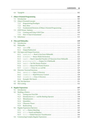 CONTENTS                         iii

    6.6   Typeglobs . . . . . . . . . . . . . . . . . . . . . . . . . . . . . . . . . . . . . . . . . . 102

7   Object-Oriented Programming                                                                                                              105
    7.1 Introduction . . . . . . . . . . . . . . . . . . . . . . . . . . . .                 .   .   .   .   .   .   .   .   .   .   .   .   105
    7.2 Object-Oriented Concepts . . . . . . . . . . . . . . . . . . . . .                   .   .   .   .   .   .   .   .   .   .   .   .   105
         7.2.1 Programming Paradigms . . . . . . . . . . . . . . . . .                       .   .   .   .   .   .   .   .   .   .   .   .   105
         7.2.2 Basic Ideas . . . . . . . . . . . . . . . . . . . . . . . . .                 .   .   .   .   .   .   .   .   .   .   .   .   106
         7.2.3 Fundamental Elements of Object-Oriented Programming                           .   .   .   .   .   .   .   .   .   .   .   .   107
    7.3 OOP Primer: Statistics . . . . . . . . . . . . . . . . . . . . . . .                 .   .   .   .   .   .   .   .   .   .   .   .   107
         7.3.1 Creating and Using A Perl Class . . . . . . . . . . . . . .                   .   .   .   .   .   .   .   .   .   .   .   .   110
         7.3.2 How A Class Is Instantiated . . . . . . . . . . . . . . . .                   .   .   .   .   .   .   .   .   .   .   .   .   111
    7.4 Inheritance . . . . . . . . . . . . . . . . . . . . . . . . . . . . .                .   .   .   .   .   .   .   .   .   .   .   .   113

8   Files and Filehandles                                                                                                                    119
    8.1 Introduction . . . . . . . . . . . . . . . . . . . . . . . . . . . . . . . . . .                             .   .   .   .   .   .   119
    8.2 Filehandles . . . . . . . . . . . . . . . . . . . . . . . . . . . . . . . . . . .                            .   .   .   .   .   .   119
          8.2.1 open a File . . . . . . . . . . . . . . . . . . . . . . . . . . . . . . .                            .   .   .   .   .   .   120
          8.2.2 Output Redirection . . . . . . . . . . . . . . . . . . . . . . . . . .                               .   .   .   .   .   .   121
    8.3 File Input and Output Functions . . . . . . . . . . . . . . . . . . . . . . . .                              .   .   .   .   .   .   122
          8.3.1 readline() — Read A Line from Filehandle . . . . . . . . . . . . .                                   .   .   .   .   .   .   122
          8.3.2 binmode() — Binary Mode Declaration . . . . . . . . . . . . . . .                                    .   .   .   .   .   .   122
          8.3.3 read() — Read A Speciﬁed Number of Characters from Filehandle .                                      .   .   .   .   .   .   123
          8.3.4 print()/printf() — Output To A FileHandle . . . . . . . . . . .                                      .   .   .   .   .   .   124
          8.3.5 seek() — Set File Pointer Position . . . . . . . . . . . . . . . . . .                               .   .   .   .   .   .   126
          8.3.6 tell() — Return File Pointer Position . . . . . . . . . . . . . . . .                                .   .   .   .   .   .   127
          8.3.7 close() — Close An opened File . . . . . . . . . . . . . . . . . . .                                 .   .   .   .   .   .   127
    8.4 Directory Traversal Functions . . . . . . . . . . . . . . . . . . . . . . . . .                              .   .   .   .   .   .   128
          8.4.1 opendir() — Open A Directory . . . . . . . . . . . . . . . . . . .                                   .   .   .   .   .   .   128
          8.4.2 readdir() — Read Directory Content . . . . . . . . . . . . . . . .                                   .   .   .   .   .   .   128
          8.4.3 closedir() — Close A Directory . . . . . . . . . . . . . . . . . . .                                 .   .   .   .   .   .   128
          8.4.4 Example: File Search . . . . . . . . . . . . . . . . . . . . . . . . . .                             .   .   .   .   .   .   128
    8.5 File Test Operators . . . . . . . . . . . . . . . . . . . . . . . . . . . . . . .                            .   .   .   .   .   .   131
    8.6 File Locking . . . . . . . . . . . . . . . . . . . . . . . . . . . . . . . . . . .                           .   .   .   .   .   .   132

9   Regular Expressions                                                                                                                      137
    9.1 Introduction . . . . . . . . . . . . . . . . . . . . . .     .   .   .   .   .   .   .   .   .   .   .   .   .   .   .   .   .   .   137
    9.2 Building a Pattern . . . . . . . . . . . . . . . . . . . .   .   .   .   .   .   .   .   .   .   .   .   .   .   .   .   .   .   .   138
         9.2.1 Getting your Foot Wet . . . . . . . . . . . . .       .   .   .   .   .   .   .   .   .   .   .   .   .   .   .   .   .   .   138
         9.2.2 Introduction to m// and the Binding Operator          .   .   .   .   .   .   .   .   .   .   .   .   .   .   .   .   .   .   139
         9.2.3 Metacharacters . . . . . . . . . . . . . . . . .      .   .   .   .   .   .   .   .   .   .   .   .   .   .   .   .   .   .   139
         9.2.4 Quantiﬁers . . . . . . . . . . . . . . . . . . .      .   .   .   .   .   .   .   .   .   .   .   .   .   .   .   .   .   .   141
         9.2.5 Character Classes . . . . . . . . . . . . . . . .     .   .   .   .   .   .   .   .   .   .   .   .   .   .   .   .   .   .   141
         9.2.6 Backtracking . . . . . . . . . . . . . . . . . .      .   .   .   .   .   .   .   .   .   .   .   .   .   .   .   .   .   .   142
    9.3 Regular Expression Operators . . . . . . . . . . . . .       .   .   .   .   .   .   .   .   .   .   .   .   .   .   .   .   .   .   143
         9.3.1 m// — Pattern Matching . . . . . . . . . . . .        .   .   .   .   .   .   .   .   .   .   .   .   .   .   .   .   .   .   143
         9.3.2 s/// — Search and Replace . . . . . . . . . .         .   .   .   .   .   .   .   .   .   .   .   .   .   .   .   .   .   .   144
         9.3.3 tr/// — Global Character Transliteration . .          .   .   .   .   .   .   .   .   .   .   .   .   .   .   .   .   .   .   144
    9.4 Constructing Complex Regular Expressions . . . . . .         .   .   .   .   .   .   .   .   .   .   .   .   .   .   .   .   .   .   145
 