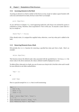 40      Chapter 3 Manipulation of Data Structures

    3.3.2    Accessing elements in the Hash
    Accessing an element in a hash is similar to that from an array, except we replace square brackets with
    curly ones and instead of an index, the key is used. Here’s an example:


          print $Age{Tom};

    As you will learn in Chapter 10, a word appearing inside the curly braces not enclosed by quotes is
    evaluated as a string. Therefore, Tom is equivalent to ‘Tom’ in this case. To associate a scalar value to a
    key is as simple as:


          $Hash{’Key’} = $value;

    If Key already exists, it is assigned the supplied value; otherwise, a new key-value pair is added to the
    hash.



    3.3.3    Removing Elements from a Hash
    Perl provides the delete function for removing a speciﬁed key-value pair from a hash. Here’s an
    example:


          delete $Age{Tom};

    This function returns the deleted scalar value associated with the speciﬁed key(s). So if you print the
    return value in the above statement, the value(s) deleted would be displayed on screen.

    To delete all key-value pairs in a hash, you can of course use a loop to do it, but this is slow and it would
    be more efﬁcient to use either method below:


          %Age = ();

    or

         undef %Age;

    Here is a special example for delete that is worth mentioning:


1   %Age = (
2       Tom => 26,
3       Peter => 51,
4       Jones => 23,
5   );
6   @temp = delete @Age{’Tom’, ’Peter’};
7   $, = " ";
8   print "Deleted values:", @temp, "n";
9   print "Remaining keys:", keys @Age;
 