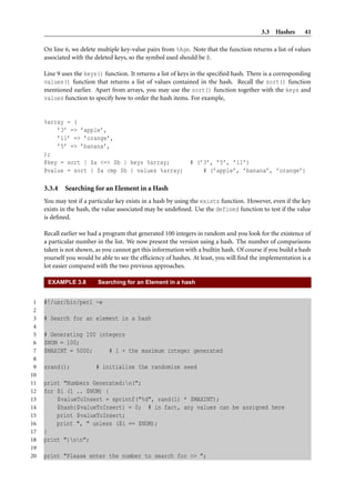 3.3 Hashes       41

     On line 6, we delete multiple key-value pairs from %Age. Note that the function returns a list of values
     associated with the deleted keys, so the symbol used should be @.

     Line 9 uses the keys() function. It returns a list of keys in the speciﬁed hash. There is a corresponding
     values() function that returns a list of values contained in the hash. Recall the sort() function
     mentioned earlier. Apart from arrays, you may use the sort() function together with the keys and
     values function to specify how to order the hash items. For example,


     %array = (
         ’3’ => ’apple’,
         ’11’ => ’orange’,
         ’5’ => ’banana’,
     );
     @key = sort { $a <=> $b } keys %array;                   # (’3’, ’5’, ’11’)
     @value = sort { $a cmp $b } values %array;                   # (’apple’, ’banana’, ’orange’)

     3.3.4   Searching for an Element in a Hash
     You may test if a particular key exists in a hash by using the exists function. However, even if the key
     exists in the hash, the value associated may be undeﬁned. Use the defined function to test if the value
     is deﬁned.

     Recall earlier we had a program that generated 100 integers in random and you look for the existence of
     a particular number in the list. We now present the version using a hash. The number of comparisons
     taken is not shown, as you cannot get this information with a builtin hash. Of course if you build a hash
     yourself you would be able to see the efﬁciency of hashes. At least, you will ﬁnd the implementation is a
     lot easier compared with the two previous approaches.

      EXAMPLE 3.8         Searching for an Element in a hash


 1   #!/usr/bin/perl -w
 2
 3   # Search for an element in a hash
 4
 5   # Generating 100 integers
 6   $NUM = 100;
 7   $MAXINT = 5000;     # 1 + the maximum integer generated
 8
 9   srand();            # initialize the randomize seed
10
11   print "Numbers Generated:n(";
12   for $i (1 .. $NUM) {
13       $valueToInsert = sprintf("%d", rand(1) * $MAXINT);
14       $hash{$valueToInsert} = 0; # in fact, any values can be assigned here
15       print $valueToInsert;
16       print ", " unless ($i == $NUM);
17   }
18   print ")nn";
19
20   print "Please enter the number to search for >> ";
 