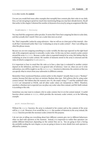 3.4 Contexts        43

it, in other words, the context.

I’m sure you would ﬁnd many other examples that exemplify how contexts play their roles in our daily
lives, so I am not going to spend too much time mentioning things you may have already known. Recall
that earlier in this chapter I obtained the number of elements of an array by using an assignment like this:


    $numElements = @colours;

You may ﬁnd this assignment rather peculiar. It seems that I have been assigning list data to scalar data,
and they actually don’t match! How can a scalar data store an array?

Yes. That’s impossible (unless by using references - that we will see at a later part of this tutorial). Also
recall that I mentioned earlier that I was “evaluating an array in scalar context”. Now I am telling you
what this phrase means.

Because you are now assigning something to a scalar variable, the data type expected on the right hand
side of the assignment operator is naturally a scalar value. In this way, we have created a scalar context
around the array @colours. Because a scalar value is requested instead of an array, Perl deﬁnes that by
evaluating an array in scalar context, the number of elements stored in the array is returned and the
value of which is assigned to $numElements.

It is important to bear in mind that the rules as to how a data type is evaluated in another context
depend on the deﬁnition, and there is no general rules of inference. Later on, when you are to write
subroutines, you will be taught to use the wantarray() function to determine the contexts so that you
can specify what to return from your subroutine in different contexts.

Remember I have mentioned Boolean context earlier in this chapter? Actually there is not a “Boolean”
context, because Perl does not have an intrinsic Boolean data type. Perl achieves this by using scalar
context instead. Perl deﬁnes that the numeric zero (0), the empty string (“”) and the undeﬁned value
(undef) are interpreted as FALSE, and all other scalar values are interpreted as TRUE. Therefore,
anywhere a Boolean test is expected you can place any scalar value there instead, and Perl shall evaluate
it according to this rule.

Sometimes you may want to evaluate a list in scalar context, but it is in list context instead. A useful
function about contexts is scalar, which provides the necessary scalar context, as in the following
example:


    print scalar(@array);

Without the scalar function, the array is evaluated in list context and so the contents of the array
will be printed. However, if we would like to print the number of elements in the array instead, the
scalar function provides the necessary scalar context for this purpose.

I do not aim at telling you everything about how different contexts give rise to different behaviours
when we deal with operators at the moment. Instead, it is important to realize that operators can
exhibit different behaviours depending on the context they are in. You are going to have a boring
day probably reading the next chapter, as you are going to know in more details how each operator is
affected by contexts.
 
