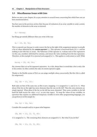 44    Chapter 3 Manipulation of Data Structures

3.5 Miscellaneous Issues with Lists
Before we start a new chapter, let us pay attention to several issues concerning lists which have not yet
been mentioned above.

You have seen in the previous section that, because of evaluation of an array variable in scalar context,
the number of elements in the array is returned:


     $a = @array;

but things get entirely different when you write it this way:


     $a = (35, 48, 56);

This is a special case, because in scalar context the list on the right of the assignment operator is actually
a list of values delimited by the comma operator (,). This operator is borrowed from C/C++ and has
nothing to do with lists or arrays. The behaviour of this operator is, evaluate each of the expressions
(in this case, numbers) delimited by commas, and return the value resulting from the last expression.
Therefore, in this example 56 is returned and assigned to $a. This applies to void context as well. While


     @array = (35, 48, 56);

the commas there act as list argument separators. As a rule, always bear in mind that a list is only a list
in list context. In other contexts the rules of comma operators apply.

Thanks to the ﬂexible syntax of Perl, we can assign multiple values concurrently, like this (this is called
list assignment):


     ($a, $b) = (11, 22);

Both sides are lists of the same size, so this is just a mapping: 11 is assigned to $a and 22 to $b. What
about if the list on the right has more elements than the one on the left? Then the extra elements are
simply ignored. What about if the list on the left has more elements? Then some variables in the left
hand list shall receive the value undef, as you may expect. To swap the values of two variables, an
operation that requires an additional temporary variable in most other programming languages, you
can perform it in Perl simply by:


     ($x, $y) = ($y, $x);

Consider this example and try to guess what happens:


     ($a, @b) = (11, 22, 33, 44);

11 is assigned to $a. The remaining three elements are assigned to @b. But what if you do this?


     (@a, $b) = (11, 22, 33, 44);
 