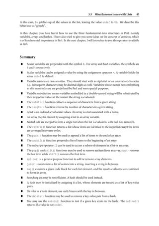 3.5 Miscellaneous Issues with Lists          45

In this case, @a gobbles up all the values in the list, leaving the value undef to $b. We describe this
behaviour as “greedy”.

In this chapter, you have learnt how to use the three fundamental data structures in Perl, namely
variables, arrays and hashes. I have also tried to give you some ideas on the concept of contexts, which
is of fundamental importance in Perl. In the next chapter, I will introduce to you the operators available
in Perl.



Summary
”     Scalar variables are prepended with the symbol $. For array and hash variables, the symbols are
      @ and % respectively.
”     Scalar variables can be assigned a value by using the assignment operator =. A variable holds the
      value undef by default.
”     Variable names are case-sensitive. They should start with an alphabet or an underscore character
      ( ). Subsequent characters may be decimal digits as well. Variables whose names not conforming
      to this nomenclature are predeﬁned by Perl and serve special purposes.
”     Variable substitution means variables embedded in a double-quoted string will be substituted by
      their respective values at the instant the string is evaluated.
”     The substr() function extracts a sequence of characters from a given string.
”     The length() function returns the number of characters in a given string.
”     A list is an ordered set of scalar values. An array is a list associated with a name.
”     An array may be created by assigning a list to an array variable.
”     Nested lists are merged to form a single list when the list is evaluated, with null lists removed.
”     The reverse() function returns a list whose items are identical to the input list except the items
      are arranged in reverse order.
”     The push() function may be used to append a list of items to the end of an array.
”     The unshift() function prepends a list of items to the beginning of an array.
”     The subscript operator [] can be used to access a subset of elements in a list or an array.
”     The pop() and shift() functions may be used to remove an item from an array. pop() removes
      the last item while shift() removes the ﬁrst item.
”     splice() is a general purpose function to add or remove array elements.
”     join() concatenates a list of scalars into a string, inserting a string in between.
”     map() executes a given code block for each list element, and the results evaluated are combined
      to form an array.
”     Searching an array is not efﬁcient. A hash should be used instead.
”     A hash may be initialized by assigning it a list, whose elements are treated as a list of key-value
      pairs.
”     To refer to a hash element, use curly braces with the key in between.
”     The delete() function may be used to remove a key-value pair from a hash.
”     You may use the exists() function to test if a given key exists in the hash. The defined()
      returns if a value is not undef.
 