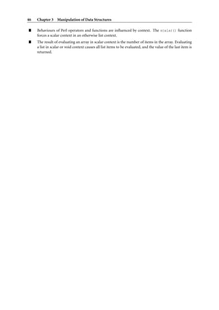 46   Chapter 3 Manipulation of Data Structures

”    Behaviours of Perl operators and functions are inﬂuenced by context. The scalar() function
     forces a scalar context in an otherwise list context.
”    The result of evaluating an array in scalar context is the number of items in the array. Evaluating
     a list in scalar or void context causes all list items to be evaluated, and the value of the last item is
     returned.
 