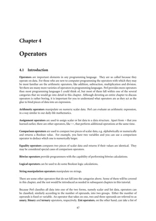 Chapter 4

Operators

4.1 Introduction
Operators are important elements in any programming language. They are so called because they
operate on data. For those who are new to computer programming the operators with which they may
be most familiar are the arithmetic operators, like addition, subtraction, multiplication and division.
Yet there are many more varieties of operators in programming languages. Perl provides more operators
than most programming languages I could think of, but most of them fall within one of the several
categories that we would go into detail in this chapter. Although devoting an entire chapter to discuss
operators is rather boring, it is important for you to understand what operators are as they act as the
glue to bind pieces of data into an expression.

Arithmetic operators manipulate on numeric scalar data. Perl can evaluate an arithmetic expression,
in a way similar to our daily-life mathematics.

Assignment operators are used to assign scalar or list data to a data structure. Apart from = that you
learned earlier, there are other operators, like +=, that perform additional operations at the same time.

Comparison operators are used to compare two pieces of scalar data, e.g. alphabetically or numerically
and returns a Boolean value. For example, you have two variables and you can use a comparison
operator to deduce which one is numerically larger.

Equality operators compares two pieces of scalar data and returns if their values are identical. They
may be considered special cases of comparison operators.

Bitwise operators provide programmers with the capability of performing bitwise calculations.

Logical operators can be used to do some Boolean logic calculations.

String manipulation operators manipulate on strings.

There are some other operators that do not fall into the categories above. Some of them will be covered
in this chapter, and the rest would be introduced as needed in subsequent chapters in this tutorial.

Because Perl classiﬁes all data into one of the two forms, namely scalar and list data, operators can
be classiﬁed, similarly according to the number of operands, into two groups. Either the number of
operands is ﬁxed or variable. An operator that takes on one, two and three operands are referred to as
unary, binary and ternary operators, respectively. List operators, on the other hand, can take a list of

                                                   47
 