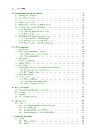 iv   CONTENTS

10 Runtime Evaluation & Error Trapping                                                                                                               149
   10.1 Warnings and Exceptions . . . . . . . . . . . . .        .   .   .   .   .   .   .   .   .   .   .   .   .   .   .   .   .   .   .   .   .   149
   10.2 Error-Related Functions . . . . . . . . . . . . .        .   .   .   .   .   .   .   .   .   .   .   .   .   .   .   .   .   .   .   .   .   149
   10.3 eval . . . . . . . . . . . . . . . . . . . . . . . .     .   .   .   .   .   .   .   .   .   .   .   .   .   .   .   .   .   .   .   .   .   150
   10.4 Backticks and system() . . . . . . . . . . . . .         .   .   .   .   .   .   .   .   .   .   .   .   .   .   .   .   .   .   .   .   .   151
   10.5 Why Runtime Evaluation Should Be Restricted .            .   .   .   .   .   .   .   .   .   .   .   .   .   .   .   .   .   .   .   .   .   151
   10.6 Next Generation Exception Handling . . . . . .           .   .   .   .   .   .   .   .   .   .   .   .   .   .   .   .   .   .   .   .   .   152
        10.6.1 Basic Ideas . . . . . . . . . . . . . . . .       .   .   .   .   .   .   .   .   .   .   .   .   .   .   .   .   .   .   .   .   .   152
        10.6.2 Throwing Different Kinds of Errors . . .          .   .   .   .   .   .   .   .   .   .   .   .   .   .   .   .   .   .   .   .   .   155
        10.6.3 Other Handlers . . . . . . . . . . . . . .        .   .   .   .   .   .   .   .   .   .   .   .   .   .   .   .   .   .   .   .   .   159
   10.7 Other Methods To Catch Programming Errors .              .   .   .   .   .   .   .   .   .   .   .   .   .   .   .   .   .   .   .   .   .   159
        10.7.1 The -w Switch — Enable Warnings . . .             .   .   .   .   .   .   .   .   .   .   .   .   .   .   .   .   .   .   .   .   .   159
        10.7.2 Banning Unsafe Constructs With strict             .   .   .   .   .   .   .   .   .   .   .   .   .   .   .   .   .   .   .   .   .   160
        10.7.3 The -T Switch — Enable Taint Checking             .   .   .   .   .   .   .   .   .   .   .   .   .   .   .   .   .   .   .   .   .   163

11 CGI Programming                                                                                                                                   169
   11.1 Introduction . . . . . . . . . . . . . . . . . . . . . . . . .                   .   .   .   .   .   .   .   .   .   .   .   .   .   .   .   169
   11.2 Static Content and Dynamic Content . . . . . . . . . . . .                       .   .   .   .   .   .   .   .   .   .   .   .   .   .   .   169
        11.2.1 The Hypertext Markup Language . . . . . . . . . .                         .   .   .   .   .   .   .   .   .   .   .   .   .   .   .   169
        11.2.2 The World Wide Web . . . . . . . . . . . . . . . .                        .   .   .   .   .   .   .   .   .   .   .   .   .   .   .   170
   11.3 What is CGI? . . . . . . . . . . . . . . . . . . . . . . . . .                   .   .   .   .   .   .   .   .   .   .   .   .   .   .   .   172
   11.4 Your First CGI Program . . . . . . . . . . . . . . . . . . .                     .   .   .   .   .   .   .   .   .   .   .   .   .   .   .   174
   11.5 GET vs. POST . . . . . . . . . . . . . . . . . . . . . . . . .                   .   .   .   .   .   .   .   .   .   .   .   .   .   .   .   178
   11.6 File Upload . . . . . . . . . . . . . . . . . . . . . . . . . .                  .   .   .   .   .   .   .   .   .   .   .   .   .   .   .   180
   11.7 Important HTTP Header Fields and Environment Variables                           .   .   .   .   .   .   .   .   .   .   .   .   .   .   .   182
        11.7.1 CGI-Related Environment Variables . . . . . . . . .                       .   .   .   .   .   .   .   .   .   .   .   .   .   .   .   182
        11.7.2 HTTP Header Fields . . . . . . . . . . . . . . . . .                      .   .   .   .   .   .   .   .   .   .   .   .   .   .   .   183
   11.8 Server Side Includes . . . . . . . . . . . . . . . . . . . . . .                 .   .   .   .   .   .   .   .   .   .   .   .   .   .   .   184
   11.9 Security Issues . . . . . . . . . . . . . . . . . . . . . . . .                  .   .   .   .   .   .   .   .   .   .   .   .   .   .   .   186
        11.9.1 Why Should I Care? . . . . . . . . . . . . . . . . .                      .   .   .   .   .   .   .   .   .   .   .   .   .   .   .   187
        11.9.2 Some Forms of Attack Explained . . . . . . . . . .                        .   .   .   .   .   .   .   .   .   .   .   .   .   .   .   187
        11.9.3 Safe CGI Scripting Guidelines . . . . . . . . . . . .                     .   .   .   .   .   .   .   .   .   .   .   .   .   .   .   190

A How A Hash Works                                                                                                                                   193
  A.1 Program Listing of Example Implementation          .   .   .   .   .   .   .   .   .   .   .   .   .   .   .   .   .   .   .   .   .   .   .   193
  A.2 Overview . . . . . . . . . . . . . . . . . . .     .   .   .   .   .   .   .   .   .   .   .   .   .   .   .   .   .   .   .   .   .   .   .   198
  A.3 Principles . . . . . . . . . . . . . . . . . . .   .   .   .   .   .   .   .   .   .   .   .   .   .   .   .   .   .   .   .   .   .   .   .   199
  A.4 Notes on Implementation . . . . . . . . . .        .   .   .   .   .   .   .   .   .   .   .   .   .   .   .   .   .   .   .   .   .   .   .   199

B Administration                                                                                                                                     201
  B.1 CPAN . . . . . . . . . . . . . . . . . . . . . . . .           .   .   .   .   .   .   .   .   .   .   .   .   .   .   .   .   .   .   .   .   201
      B.1.1 Accessing the Module Database on the Web                 .   .   .   .   .   .   .   .   .   .   .   .   .   .   .   .   .   .   .   .   201
      B.1.2 Package Managers . . . . . . . . . . . . .               .   .   .   .   .   .   .   .   .   .   .   .   .   .   .   .   .   .   .   .   201
      B.1.3 Installing Modules using CPAN.pm . . . .                 .   .   .   .   .   .   .   .   .   .   .   .   .   .   .   .   .   .   .   .   202
      B.1.4 Installing Modules — The Traditional Way                 .   .   .   .   .   .   .   .   .   .   .   .   .   .   .   .   .   .   .   .   203

C Setting Up A Web Server                                                                          205
  C.1 Apache . . . . . . . . . . . . . . . . . . . . . . . . . . . . . . . . . . . . . . . . . . . 205
        C.1.1 Microsoft Windows . . . . . . . . . . . . . . . . . . . . . . . . . . . . . . . . 205
        C.1.2 Unix . . . . . . . . . . . . . . . . . . . . . . . . . . . . . . . . . . . . . . . . 210
 
