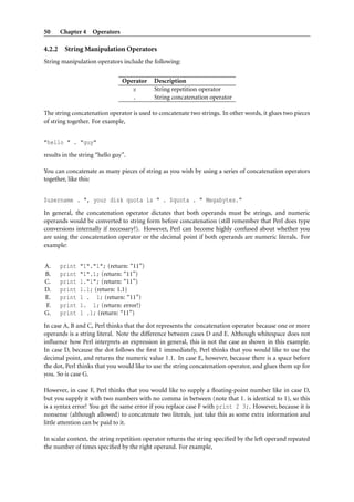 50      Chapter 4 Operators

4.2.2    String Manipulation Operators
String manipulation operators include the following:

                                Operator   Description
                                   x       String repetition operator
                                   .       String concatenation operator

The string concatenation operator is used to concatenate two strings. In other words, it glues two pieces
of string together. For example,


"hello " . "guy"
results in the string “hello guy”.

You can concatenate as many pieces of string as you wish by using a series of concatenation operators
together, like this:


$username . ", your disk quota is " . $quota . " Megabytes."
In general, the concatenation operator dictates that both operands must be strings, and numeric
operands would be converted to string form before concatenation (still remember that Perl does type
conversions internally if necessary?). However, Perl can become highly confused about whether you
are using the concatenation operator or the decimal point if both operands are numeric literals. For
example:


A.      print   "1"."1"; (return: “11”)
B.      print   "1".1; (return: “11”)
C.      print   1."1"; (return: “11”)
D.      print   1.1; (return: 1.1)
E.      print   1 . 1; (return: “11”)
F.      print   1. 1; (return: error!)
G.      print   1 .1; (return: “11”)
In case A, B and C, Perl thinks that the dot represents the concatenation operator because one or more
operands is a string literal. Note the difference between cases D and E. Although whitespace does not
inﬂuence how Perl interprets an expression in general, this is not the case as shown in this example.
In case D, because the dot follows the ﬁrst 1 immediately, Perl thinks that you would like to use the
decimal point, and returns the numeric value 1.1. In case E, however, because there is a space before
the dot, Perl thinks that you would like to use the string concatenation operator, and glues them up for
you. So is case G.

However, in case F, Perl thinks that you would like to supply a ﬂoating-point number like in case D,
but you supply it with two numbers with no comma in between (note that 1. is identical to 1), so this
is a syntax error! You get the same error if you replace case F with print 2 3;. However, because it is
nonsense (although allowed) to concatenate two literals, just take this as some extra information and
little attention can be paid to it.

In scalar context, the string repetition operator returns the string speciﬁed by the left operand repeated
the number of times speciﬁed by the right operand. For example,
 