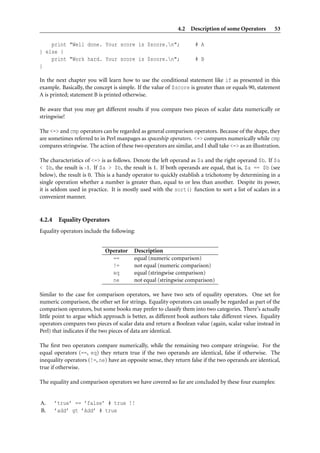 4.2 Description of some Operators          53

    print "Well done. Your score is $score.n";                      # A
} else {
    print "Work hard. Your score is $score.n";                      # B
}

In the next chapter you will learn how to use the conditional statement like if as presented in this
example. Basically, the concept is simple. If the value of $score is greater than or equals 90, statement
A is printed; statement B is printed otherwise.

Be aware that you may get different results if you compare two pieces of scalar data numerically or
stringwise!

The <=> and cmp operators can be regarded as general comparison operators. Because of the shape, they
are sometimes referred to in Perl manpages as spaceship operators. <=> compares numerically while cmp
compares stringwise. The action of these two operators are similar, and I shall take <=> as an illustration.

The characteristics of <=> is as follows. Denote the left operand as $a and the right operand $b. If $a
< $b, the result is -1. If $a > $b, the result is 1. If both operands are equal, that is, $a == $b (see
below), the result is 0. This is a handy operator to quickly establish a trichotomy by determining in a
single operation whether a number is greater than, equal to or less than another. Despite its power,
it is seldom used in practice. It is mostly used with the sort() function to sort a list of scalars in a
convenient manner.


4.2.4    Equality Operators
Equality operators include the following:


                             Operator     Description
                               ==         equal (numeric comparison)
                               !=         not equal (numeric comparison)
                               eq         equal (stringwise comparison)
                               ne         not equal (stringwise comparison)

Similar to the case for comparison operators, we have two sets of equality operators. One set for
numeric comparison, the other set for strings. Equality operators can usually be regarded as part of the
comparison operators, but some books may prefer to classify them into two categories. There’s actually
little point to argue which approach is better, as different book authors take different views. Equality
operators compares two pieces of scalar data and return a Boolean value (again, scalar value instead in
Perl) that indicates if the two pieces of data are identical.

The ﬁrst two operators compare numerically, while the remaining two compare stringwise. For the
equal operators (==, eq) they return true if the two operands are identical, false if otherwise. The
inequality operators (!=, ne) have an opposite sense, they return false if the two operands are identical,
true if otherwise.

The equality and comparison operators we have covered so far are concluded by these four examples:


A.      ’true’ == ’false’ # true !!
B.      ’add’ gt ’Add’ # true
 