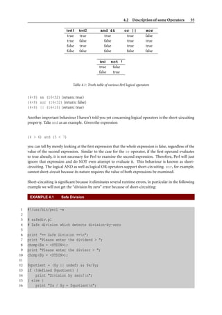 4.2 Description of some Operators     55

                             test1    test2           and &&           or ||           xor
                             true      true             true            true           false
                             true     false             false           true           true
                             false     true             false           true           true
                             false    false             false           false          false

                                                     test    not !
                                                     true     false
                                                     false    true


                                  Table 4.1: Truth table of various Perl logical operators


     (4<8) && (16<32) (return: true)
     (4<8) xor (16<32) (return: false)
     (4<8) || (16<10) (return: true)

     Another important behaviour I haven’t told you yet concerning logical operators is the short-circuiting
     property. Take and as an example. Given the expression


     (4 > 6) and (5 < 7)

     you can tell by merely looking at the ﬁrst expression that the whole expression is false, regardless of the
     value of the second expression. Similar to the case for the or operator, if the ﬁrst operand evaluates
     to true already, it is not necessary for Perl to examine the second expression. Therefore, Perl will just
     ignore that expression and do NOT even attempt to evaluate it. This behaviour is known as short-
     circuiting. The logical AND as well as logical OR operators support short-circuiting. xor, for example,
     cannot short-circuit because its nature requires the value of both expressions be examined.

     Short-circuiting is signiﬁcant because it eliminates several runtime errors, in particular in the following
     example we will not get the “division by zero” error because of short-circuiting:

      EXAMPLE 4.1         Safe Division


 1   #!/usr/bin/perl -w
 2
 3   # safediv.pl
 4   # Safe division which detects division-by-zero
 5
 6   print "== Safe Division ==n";
 7   print "Please enter the dividend > ";
 8   chomp($x = <STDIN>);
 9   print "Please enter the divisor > ";
10   chomp($y = <STDIN>);
11
12   $quotient = ($y || undef) && $x/$y;
13   if (!defined $quotient) {
14       print "Division by zero!n";
15   } else {
16       print "$x / $y = $quotientn";
 