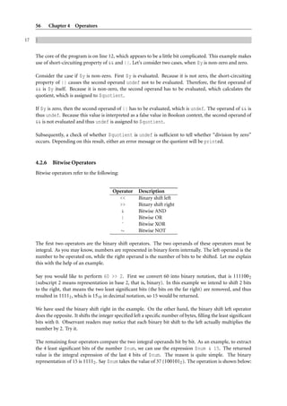 56      Chapter 4 Operators

17   }


     The core of the program is on line 12, which appears to be a little bit complicated. This example makes
     use of short-circuiting property of && and ||. Let’s consider two cases, when $y is non-zero and zero.

     Consider the case if $y is non-zero. First $y is evaluated. Because it is not zero, the short-circuiting
     property of || causes the second operand undef not to be evaluated. Therefore, the ﬁrst operand of
     && is $y itself. Because it is non-zero, the second operand has to be evaluated, which calculates the
     quotient, which is assigned to $quotient.

     If $y is zero, then the second operand of || has to be evaluated, which is undef. The operand of && is
     thus undef. Because this value is interpreted as a false value in Boolean context, the second operand of
     && is not evaluated and thus undef is assigned to $quotient.

     Subsequently, a check of whether $quotient is undef is sufﬁcient to tell whether “division by zero”
     occurs. Depending on this result, either an error message or the quotient will be printed.



     4.2.6    Bitwise Operators
     Bitwise operators refer to the following:


                                           Operator      Description
                                             <<          Binary shift left
                                             >>          Binary shift right
                                              &          Bitwise AND
                                              |          Bitwise OR
                                              ˆ          Bitwise XOR
                                              ∼          Bitwise NOT

     The ﬁrst two operators are the binary shift operators. The two operands of these operators must be
     integral. As you may know, numbers are represented in binary form internally. The left operand is the
     number to be operated on, while the right operand is the number of bits to be shifted. Let me explain
     this with the help of an example.

     Say you would like to perform 60 >> 2. First we convert 60 into binary notation, that is 111100 2
     (subscript 2 means representation in base 2, that is, binary). In this example we intend to shift 2 bits
     to the right, that means the two least signiﬁcant bits (the bits on the far right) are removed, and thus
     resulted in 11112 , which is 1510 in decimal notation, so 15 would be returned.

     We have used the binary shift right in the example. On the other hand, the binary shift left operator
     does the opposite. It shifts the integer speciﬁed left a speciﬁc number of bytes, ﬁlling the least signiﬁcant
     bits with 0. Observant readers may notice that each binary bit shift to the left actually multiplies the
     number by 2. Try it.

     The remaining four operators compare the two integral operands bit by bit. As an example, to extract
     the 4 least signiﬁcant bits of the number $num, we can use the expression $num & 15. The returned
     value is the integral expression of the last 4 bits of $num. The reason is quite simple. The binary
     representation of 15 is 11112 . Say $num takes the value of 37 (1001012 ). The operation is shown below:
 