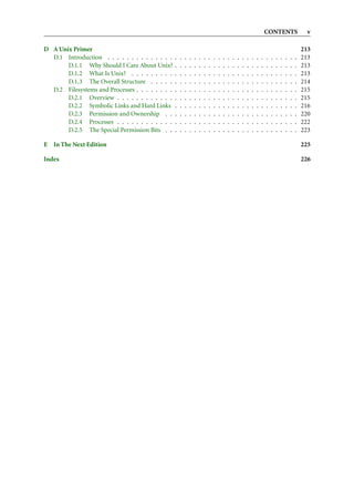CONTENTS                     v

D A Unix Primer                                                                                                                                           213
  D.1 Introduction . . . . . . . . . . . . . .    .   .   .   .   .   .   .   .   .   .   .   .   .   .   .   .   .   .   .   .   .   .   .   .   .   .   213
       D.1.1 Why Should I Care About Unix?        .   .   .   .   .   .   .   .   .   .   .   .   .   .   .   .   .   .   .   .   .   .   .   .   .   .   213
       D.1.2 What Is Unix? . . . . . . . . .      .   .   .   .   .   .   .   .   .   .   .   .   .   .   .   .   .   .   .   .   .   .   .   .   .   .   213
       D.1.3 The Overall Structure . . . . .      .   .   .   .   .   .   .   .   .   .   .   .   .   .   .   .   .   .   .   .   .   .   .   .   .   .   214
  D.2 Filesystems and Processes . . . . . . . .   .   .   .   .   .   .   .   .   .   .   .   .   .   .   .   .   .   .   .   .   .   .   .   .   .   .   215
       D.2.1 Overview . . . . . . . . . . . .     .   .   .   .   .   .   .   .   .   .   .   .   .   .   .   .   .   .   .   .   .   .   .   .   .   .   215
       D.2.2 Symbolic Links and Hard Links        .   .   .   .   .   .   .   .   .   .   .   .   .   .   .   .   .   .   .   .   .   .   .   .   .   .   216
       D.2.3 Permission and Ownership . .         .   .   .   .   .   .   .   .   .   .   .   .   .   .   .   .   .   .   .   .   .   .   .   .   .   .   220
       D.2.4 Processes . . . . . . . . . . . .    .   .   .   .   .   .   .   .   .   .   .   .   .   .   .   .   .   .   .   .   .   .   .   .   .   .   222
       D.2.5 The Special Permission Bits . .      .   .   .   .   .   .   .   .   .   .   .   .   .   .   .   .   .   .   .   .   .   .   .   .   .   .   223

E In The Next Edition                                                                                                                                     225

Index                                                                                                                                                     226
 