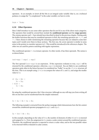 58      Chapter 4 Operators

operators. As an example, to invert all the bits in an integral scalar variable (that is, on a technical
parlance, to assign the “1s complement” to the scalar variable), we have to write


$num = ˜$num;

4.2.8    Other Operators
Here I shall introduce to you some other operators that do not ﬁt in any of the above main categories.
The operators that would be covered here include the conditional operator and the range operator.
The comma operator and => have already been described in detail in the previous chapter. Putting aside
the builtin functions that may be considered operators in Perl, the remaining operators are ->, =∼ and
!∼. I have chosen to defer mentioning the remaining operators because they are related to some later
topics and I would cover them in those sections. The ﬁrst one, the arrow operator is similar in some
sense to the pointer-to-member operator in C. This would be introduced in the references chapter. The
other two are used for pattern matching with regular expressions.

The conditional operator ?: is a ternary operator. In other words, it has three operands. The syntax is
as shown below:


test-expr ? expr1 : expr2

The ﬁrst operand (test-expr) is an expression. If this expression evaluates to true, expr1 will be
returned by the conditional operator; otherwise, expr2 is returned. You are likely to use conditional
operators quite often in the future because it is considered too “bulky” to use the if-else structure all
the time. This is an example using if-else to compare the values of $a and $b, and assign the smaller
value to $c:


if ($a    < $b) {
    $c    = $a;
} else    {
    $c    = $b;
}

By using the conditional operator, this 5-line structure (although no one will stop you from writing all
this on one line) can be transformed into the simpler statement:


$c = $a < $b ? $a : $b;

The following example is extracted from the perlop manpage which demonstrates how the list context
around the conditional operator propagates to expr1 and expr2.


$a = $ok ? @b : @c;

In this example, depending on the value of $ok, the number of elements of either @b or @c is returned
and assigned to $a. First, the assignment to $a creates a scalar context around the conditional operator.
Therefore, the conditional operator is expected to return a scalar value, and so the two possible values
to be returned will be evaluated in scalar context.
 