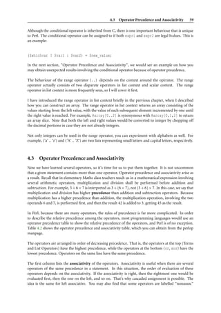 4.3 Operator Precedence and Associativity              59

Although the conditional operator is inherited from C, there is one important behaviour that is unique
to Perl. The conditional operator can be assigned to if both expr1 and expr2 are legal lvalues. This is
an example:


($whichvar ? $var1 : $var2) = $new_value;

In the next section, “Operator Precedence and Associativity”, we would see an example on how you
may obtain unexpected results involving the conditional operator because of operator precedence.

The behaviour of the range operator (..) depends on the context around the operator. The range
operator actually consists of two disparate operators in list context and scalar context. The range
operator in list context is more frequently seen, so I will cover it ﬁrst.

I have introduced the range operator in list context brieﬂy in the previous chapter, when I described
how you can construct an array. The range operator in list context returns an array consisting of the
values starting from the left value, with the value of each subsequent element incremented by one until
the right value is reached. For example, @array[0..2] is synonymous with @array[0,1,2] to return
an array slice. Note that both the left and right values would be converted to integer by chopping off
the decimal portions in case they are not already integers.

Not only integers can be used in the range operator, you can experiment with alphabets as well. For
example, (’a’ .. ’z’) and (’A’ .. ’Z’) are two lists representing small letters and capital letters, respectively.



4.3 Operator Precedence and Associativity
Now we have learned several operators, so it’s time for us to put them together. It is not uncommon
that a given statement contains more than one operator. Operator precedence and associativity arise as
a result. Recall that in elementary Maths class teachers teach us in a mathematical expression involving
several arithmetic operators, multiplication and division shall be performed before addition and
subtraction. For example, 3 + 6 × 7 is interpreted as 3 + (6 × 7), not (3 + 6) × 7. In this case, we say that
multiplication and division has higher precedence than addition and subtraction operators. Because
multiplication has a higher precedence than addition, the multiplication operation, involving the two
operands 6 and 7, is performed ﬁrst, and then the result 42 is added to 3, getting 45 as the result.

In Perl, because there are many operators, the rules of precedence is far more complicated. In order
to describe the relative precedence among the operators, most programming languages would use an
operator precedence table to show the relative precedence of the operators, and Perl is of no exception.
Table 4.2 shows the operator precedence and associativity table, which you can obtain from the perlop
manpage.

The operators are arranged in order of decreasing precedence. That is, the operators at the top (Terms
and List Operators) have the highest precedence, while the operators at the bottom (or, xor) have the
lowest precedence. Operators on the same line have the same precedence.

The ﬁrst column lists the associativity of the operators. Associativity is useful when there are several
operators of the same precedence in a statement. In this situation, the order of evaluation of these
operators depends on the associativity. If the associativity is right, then the rightmost one would be
evaluated ﬁrst, then the one on the left, and so on. That’s why cascaded assignment is possible. The
idea is the same for left associative. You may also ﬁnd that some operators are labelled “nonassoc”
 