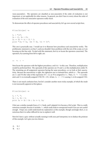 4.3 Operator Precedence and Associativity            61

(non-associative). The operators are classiﬁed as non-associative if the order of evaluation is not
important, or not applicable for other reasons. In general, you don’t have to worry about the order of
evaluation of the non-associative operators really much.

To demonstrate the effect of operator precedence and associativity, let’s go over several scripts here.


#!/usr/bin/perl -w

$, = "n";
$a = 13, $b = 25;
$a += $b *= $c = 35 * 2;
print "$a == $a, $b == $b, $c == $c";

This one is practically easy. I would use it to illustrate how precedence and associativity works. The
problematic statement is on line 5, and you shouldn’t have problems with the rest of the script, so I am
focusing on this line only. To deal with this statement, ﬁrst try to locate the operators concerned. The
operators, by scanning from left to right, are:


+=   *=      =   *

Now locate the operators with the highest precedence, and it is * in this case. Therefore, multiplication
would be performed ﬁrst. The operands of this operator are 35 and 2, so this multiplication yields 70.
The remaining are all assignment operators having the same precedence, so we look at their associa-
tivity. Because the associativity is right, the rightmost one is evaluated ﬁrst, which is =. The operands
are $c and 70 (the value of the expression 35 × 2), so 70 is assigned to $c. Then, $b *= 70 is evalu-
ated, and $b is eventually assigned 1750 (70 × 25). At last, $a += 1750 causing $a to be assigned 1763.

There is not much confusion here, but let’s consider another more tricky example, of which the result
is not necessarily apparent at ﬁrst glance.


#!/usr/bin/perl -w

$, = ", ";
$a = 1, $b = 0;
print $a >= $b ? $b : $a += 6, $a;

I ﬁrst saw a similar example from a C++ book, and I adapted it to become a Perl script. This is a really
notorious example, because it includes ?:, which easily leads to unexpected result if you are not careful
enough. I hope you could understand my explanation as this example, though seemingly short, is so
notorious that it is rather difﬁcult for me to explain it well.

Now let’s have a quiz: without actually running it with your perl interpreter, try to deduce the printout
of this example. Let’s give you two choices:


A.    0, 1
B.    6, 1
 