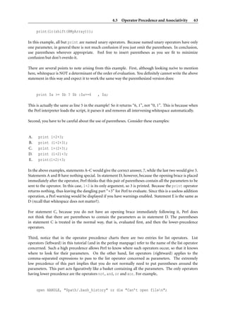 4.3 Operator Precedence and Associativity          63

     print(lc(shift(@MyArray)));

In this example, all but print are named unary operators. Because named unary operators have only
one parameter, in general there is not much confusion if you just omit the parentheses. In conclusion,
use parentheses wherever appropriate. Feel free to insert parentheses as you see ﬁt to minimize
confusion but don’t overdo it.

There are several points to note arising from this example. First, although looking na¨ve to mention
                                                                                       ı
here, whitespace is NOT a determinant of the order of evaluation. You deﬁnitely cannot write the above
statement in this way and expect it to work the same way the parenthesized version does:


     print $a >= $b ? $b :$a+=6            , $a;

This is actually the same as line 5 in the example! So it returns “6, 1”, not “0, 1”. This is because when
the Perl interpreter loads the script, it parses it and removes all intervening whitespace automatically.

Second, you have to be careful about the use of parentheses. Consider these examples:


A.    print 1+2+3;
B.    print (1+2+3);
C.    print 1+(2+3);
D.    print (1+2)+3;
E.    print(1+2)+3;

In the above examples, statements A–C would give the correct answer, 7, while the last two would give 3.
Statements A and B have nothing special. In statement D, however, because the opening brace is placed
immediately after the operator, Perl thinks that this pair of parentheses contain all the parameters to be
sent to the operator. In this case, 1+2 is its only argument, so 3 is printed. Because the print operator
returns nothing, thus leaving the dangling part “+3” for Perl to evaluate. Since this is a useless addition
operation, a Perl warning would be displayed if you have warnings enabled. Statement E is the same as
D (recall that whitespace does not matter?).

For statement C, because you do not have an opening brace immediately following it, Perl does
not think that there are parentheses to contain the parameters as in statement D. The parentheses
in statement C is treated in the normal way, that is, evaluated ﬁrst, and then the lower-precedence
operators.

Third, notice that in the operator precedence charts there are two entries for list operators. List
operators (leftward) in this tutorial (and in the perlop manpage) refer to the name of the list operator
concerned. Such a high precedence allows Perl to know where such operators occur, so that it knows
where to look for their parameters. On the other hand, list operators (rightward) applies to the
comma-separated expressions to pass to the list operator concerned as parameters. The extremely
low precedence of this part implies that you do not normally need to put parentheses around the
parameters. This part acts ﬁguratively like a basket containing all the parameters. The only operators
having lower precedence are the operators not, and, or and xor. For example,


     open HANDLE, "$path/.bash_history" or die "Can’t open filen";
 