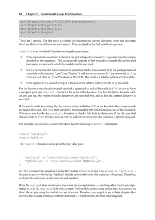 68    Chapter 5 Conditionals, Loops & Subroutines

/usr/lib/perl5/site_perl/5.8.0/i686-linux-thread-multi
/usr/lib/perl5/site_perl/5.8.0
/usr/lib/perl5/site_perl/5.6.1
/usr/lib/perl5/site_perl
.
There are 7 entries. The last entry is a single dot denoting the current directory. Note that the paths
listed are likely to be different on each system. They are ﬁxed in the Perl installation process.

require() is an overloaded function serving three purposes:

      If the argument is a number, it checks if the perl interpreter version ($]) is greater than the version
      speciﬁed as the argument. This use generally appears in Perl modules to specify the earliest perl
      interpreter version with which the module can be executed;

      If it is a bareword, that is not enclosed in quotation marks, it is assumed to be the package name of
      a module with extension “.pm” (see Chapter 7) and any occurrences of ‘::’ are converted to ‘/’ on
      Unix-variant OSes or ‘’ on Windows or MS-DOS. The result is a relative path to a Perl module;

      If the argument is a quoted string, it is treated as the relative path to the ﬁle to be included.

For the last two cases, the relative path resulted is appended to each of the paths in @INC in turn to form
a complete path and require() checks if a ﬁle exists at this location. The ﬁrst ﬁle that is found is used.
As you can see, the system modules directories are searched ﬁrst, and at last the current directory is
searched.

If the search yields an existing ﬁle, the relative path is added to %INC as the key while the complete path
formed as the value. The %INC hash variable is maintained by Perl which contains a list of ﬁles included.
Whenever you invoke the require() function, it checks this hash to determine if the ﬁle speciﬁed
already exists in %INC. If it does not, an entry is added to it; otherwise, the inclusion is silently bypassed.

For example, say you have a source ﬁle which has the following require() statements:


require ’myfile.pl’;
require MyModule;

The require() function will append the key-value pairs


(
     ’myfile.pl’ => ’/home/cbkihong/somedir/myfile.pl’,
     ’MyModule.pm’ => ’/home/cbkihong/somedir/MyModule.pm’,
)

to %INC. Consider the situation if inside the module MyModule it also tries to require ’myfile.pl’,
because an entry with the key ‘myﬁle.pl’ already exists in the hash, this inclusion is bypassed. Therefore,
multiple ﬁle inclusions can be detected and avoided.

If the ﬁle required does not return a true value (as a recapitulation — anything other than 0, an empty
string or undef), require() fails with an error. Perl module authors may utilize this characteristic to
abort the scripts using the module in case of errors. Therefore, you ought to see in later chapters that
external ﬁles usually terminate with the statement 1; which returns the true value required.
 