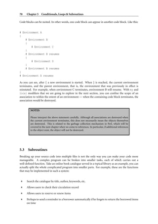 70    Chapter 5 Conditionals, Loops & Subroutines

Code blocks can be nested. In other words, one code block can appear in another code block. Like this:


# Environment A
{
    # Environment B
    {
        # Environment C
    }
    # Environment B resumes
    {
        # Environment D
    }
    # Environment B resumes
}
# Environment A resumes

As you can see, after { a new environment is started. When } is reached, the current environment
terminates, and the parent environment, that is, the environment that was previously in effect is
reinstated. For example, when environment C terminates, environment B will resume. With my and
local modiﬁers that we are going to explore in the next section, you can conﬁne the scope of an
association to within the extent of an environment — when the containing code block terminates, the
association would be destroyed.


         NOTES

         Please interpret the above statement carefully. Although all associations are destroyed when
         the current environment terminates, this does not necessarily mean the objects themselves
         are destroyed. This is related to the garbage collection mechanism in Perl, which will be
         covered in the next chapter when we come to references. In particular, if additional references
         to the object exist, the object will not be destroyed.




5.3 Subroutines
Breaking up your source code into multiple ﬁles is not the only way you can make your code more
manageable. A complex program can be broken into smaller tasks, each of which carries out a
well-deﬁned function. Take an online book catalogue served in a typical library as an example, you can
actually split the whole complicated program into smaller parts. For example, these are the functions
that may be implemented in such a system:


      Search the catalogue by title, author, keywords, etc.

      Allows users to check their circulation record

      Allows users to reserve or renew items

      Perhaps to send a reminder to a borrower automatically if he forgets to return the borrowed items
      on time
 