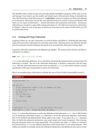 5.3 Subroutines        71

     You should be able to think of many more, but this already exempliﬁes a program will be easier to write
     and manage if you break it up into smaller and simpler parts, with each part doing its intended task
     only. This shows how useful subroutines are. A subroutine consists of a sequence of statements deﬁning
     an environment. Subroutines are just like user-deﬁned functions in contrast to those provided by Perl.
     There are two types of subroutines — named subroutines and anonymous subroutines. Anonymous
     subroutines are not given a name while named subroutines are. We shall cover anonymous subroutines
     in Chapter 6 when we come to the topic of references. From now on, by means of subroutines we refer
     to named subroutines.



     5.3.1   Creating and Using A Subroutine
     In general, before we can call a subroutine, we need to declare and deﬁne it. Declaring the subroutine
     makes Perl aware that a subroutine of a particular name exists. Deﬁning means you explicitly describe
     what the subroutine does by listing the statements to be executed if the subroutine is being called.

     In general, subroutine declaration and deﬁnition go together. The syntax used to declare and deﬁne a
     subroutine is as follows:

     sub name [(prototype)] block

     block is the subroutine deﬁnition. It is a code block containing the statements to be executed when the
     subroutine is invoked. The rest is the subroutine declaration. It declares a subroutine with the name
     name. After the subroutine name you may insert an optional prototype part which contains a concise
     speciﬁcation of the types of parameters to pass to the subroutine.

     Here is an example using a subroutine to calculate the sum of a list of scalars (presumably numeric):

      EXAMPLE 5.1

 1   #!/usr/bin/perl -w
 2
 3   sub sum (@) {
 4       # This subroutine takes a list of numbers as input
 5       # and returns the sum
 6       my $sum = 0;
 7       for my $tmp (@_) {
 8           $sum += $tmp;
 9       }
10       return $sum;
11   }
12
13   # calculates 0 + 1 + 2 + ... + 100 and prints the value
14   print sum 0 .. 100;   # must be 5050. No doubt.
     Lines 3-11 contain the declaration as well as the deﬁnition of the subroutine sum(). Line 3 tells Perl that
     you are declaring a subroutine named sum, while lines 4-10 are the subroutine deﬁnition. Subroutines
     have to be declared and deﬁned before being called in the script. If you place the print statement
     (line 14) before the subroutine declaration, your script simply won’t work as expected. This is because
     the perl interpreter reads your script sequentially. If it encounters the token sum before it is declared,
     Perl will not know sum is a user-deﬁned subroutine as Perl cannot ﬁnd it in the system libraries. That
     implies you should, in principle, always put subroutine declarations and deﬁnitions very early in source
 