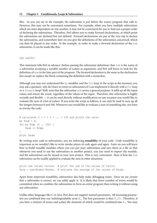 72    Chapter 5 Conditionals, Loops & Subroutines

ﬁles. As you can see in the example, the subroutine is put before the source program that calls it.
However, this may not be convenient sometimes. For example, when you have multiple subroutines
which are inter-dependent on one another, it may not be convenient for you to ﬁnd out a proper order
of declaring the subroutines. Therefore, Perl allows you to make forward declarations, at which point
the subroutines are declared but not deﬁned. Forward declarations are put at the very top to declare
the subroutines, and somewhere later on you give the deﬁnitions of the subroutines concerned, which
can then be placed in any order. In the example, in order to make a forward declaration of the sum
subroutine, it can be made like this:


sub sum(@);

This statement tells Perl in advance (before parsing the subroutine deﬁnition) that sum is the name of
a subroutine accepting a variable number of scalars as arguments, and Perl will know to look for the
deﬁnition of sum in the later part of the program. The forward declaration is the same as the declaration
line except we replace the block containing the deﬁnition with a semicolon.

Although you may not understand the my modiﬁer and the for loop in the script at the moment, you
may ask a question: why do I have to resort to subroutines if I can implement it directly with a for loop
or a foreach loop? Well, note that the subroutine sum serves a general purpose. It adds up all the input
values and return the result, regardless of the values of the input. Therefore, this subroutine is highly
versatile and ﬂexible — it can be used directly without modiﬁcation on any occasion you would like to
evaluate the sum of a list of scalars. If you write the script as follows, it can only be used to sum up all
the integers between 0 and 100. Whenever you would like to evaluate a sum of something else, you have
to rewrite the code:


# calculates 0 + 1 + 2 + ... + 100 and prints the value
my $sum = 0;
for my $tmp (0 .. 100) {
    $sum += $tmp;
}
print $sum;
By writing your code in subroutines, you are enforcing reusability of your code. Code reusability is
important as we wouldn’t like to write similar pieces of code again and again. Later on you will learn
how to build reusable modules where you can put your subroutines and save them as a ﬁle so that
whenever you need to use the subroutines in another project, you just need to import the module,
and the subroutines can be reused in your new project. This is very convenient. Here is how the sum
subroutine can be readily applied to evaluate the sum in other situations:

print sum values %score;          # print the sum of the values of %score
$avg = sum(@nums)/@nums;          # evaluate the average of the values of @nums

Apart from improved reusability, subroutines also help make debugging easier. Once we are certain
that a subroutine is correct, we can safely apply it. It is likely that fewer number of errors would be
committed when we combine the subroutines to form an entire program than writing it without using
any subroutines.

Unlike other languages like C or Java, Perl does not support named parameters. All incoming parame-
ters are combined into one indistinguishable array @ . The ﬁrst parameter is thus $ [0]. Therefore, if
you have a mixture of arrays and scalars the elements of which would be combined into @ . You may
 