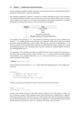 74    Chapter 5 Conditionals, Loops & Subroutines

how the arguments should be handled. Having an accurate grasp of the types of arguments expected is
important, as illustrated in a mini case study below.

The prototype speciﬁcation comprises a sequence of symbols indicating the type of each argument.
The symbols should look familiar to you, because they are the same symbols which are used to denote
scalar variables, arrays, hashes etc. In front of each symbol you may prepend a backslash  to indicate
the element is to be passed by reference. This is covered in the next chapter.


                         Symbol                        Type
                           $                      Scalar variable
                           @                          Array
                           %                           Hash
                           &                 Anonymous subroutine
                           *        Typeglob (Reference to Symbol Table entry)

For example, if the prototype is ($$), that means the subroutine accepts two scalar variables as pa-
rameters. ($$@) implies the ﬁrst two parameters to be evaluated in scalar context while the remaining
parameters would be grabbed by an array variable. Note that you cannot have something like (@$) as
the array variable (or hash variable alike) would take up all the input parameters. Always bear in mind
that multiple parameters, after evaluating in their respective contexts, are combined together to become
one indistinguishable array @ .

A “programmer” who claimed to know Perl was asked by his boss to write a subroutine which inserts a
list into an array at a certain position. There is already a splice() function which can do that for him,
so he decided to write a wrapper which calls splice() to do the job. The boss, as a user, would like to
use the subroutine in this format:

 insert @array, pos, list

which is identical to the syntax of splice() except without the length parameter. The “programmer”
wrote this:


sub insert {
    # !!WARNING!! This does NOT work!
    my (@myarray, $pos, @list) = @_;
    return splice(@myarray, $pos, 0, @list);
}

Without even trying it, he handed it to his boss. The boss tried to use it in this way:


@array = (1, 2, 3);
insert(@array, 3, 4, 5, 6);

It didn’t work, and he lost his job. Does that sound too stupid for you? Why doesn’t it work? As I
have reiterated a number of times already, because all the parameters are combined into a single list
when they are passed to the subroutine. You can’t really separate them back into the three parameters,
because the ﬁrst argument is an array which due to its “greediness” would take all the elements passed
into the subroutine, leaving $pos and @list undeﬁned. The proper way to do this is:
 